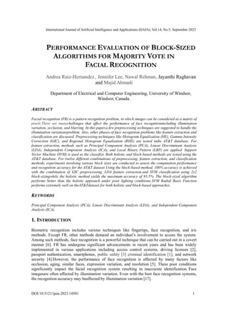 International Journal of Artificial Intelligence and Applications (IJAIA), Vol.14, No.5, September 2023
DOI:10.5121/ijaia.2023.14501 1
PERFORMANCE EVALUATION OF BLOCK-SIZED
ALGORITHMS FOR MAJORITY VOTE IN
FACIAL RECOGNITION
Andrea Ruiz-Hernandez , Jennifer Lee, Nawal Rehman, Jayanthi Raghavan
and Majid Ahmadi
Department of Electrical and Computer Engineering, University of Windsor,
Windsor, Canada.
ABSTRACT
Facial recognition (FR) is a pattern recognition problem, in which images can be considered as a matrix of
pixels.There are manychallenges that affect the performance of face recognitionincluding illumination
variation, occlusion, and blurring. In this paper,a few preprocessing techniques are suggested to handle the
illumination variationsproblem. Also, other phases of face recognition problems like feature extraction and
classification are discussed. Preprocessing techniques like Histogram Equalization (HE), Gamma Intensity
Correction (GIC), and Regional Histogram Equalization (RHE) are tested inthe AT&T database. For
feature extraction, methods such as Principal Component Analysis (PCA), Linear Discriminant Analysis
(LDA), Independent Component Analysis (ICA), and Local Binary Pattern (LBP) are applied. Support
Vector Machine (SVM) is used as the classifier. Both holistic and block-based methods are tested using the
AT&T database. For twelve different combinations of preprocessing, feature extraction, and classification
methods, experiments involving various block sizes are conducted to assess the computation performance
and recognition accuracy for the AT&T dataset.Using the block-based method, 100% accuracy is achieved
with the combination of GIC preprocessing, LDA feature extraction,and SVM classification using 2x2
block-sizingwhile the holistic method yields the maximum accuracy of 93.5%. The block-sized algorithm
performs better than the holistic approach under poor lighting conditions.SVM Radial Basis Function
performs extremely well on theAT&Tdataset for both holistic and block-based approaches.
KEYWORDS
Principal Component Analysis (PCA), Linear Discriminant Analysis (LDA), and Independent Component
Analysis (ICA).
1. INTRODUCTION
Biometric recognition includes various techniques like fingertips, face recognition, and iris
methods. Except FR, other methods demand an individual’s involvement to access the system.
Among such methods, face recognition is a powerful technique that can be carried out in a covert
manner [6]. FR has undergone significant advancements in recent years and has been widely
implemented in various applications including access control systems, driving licenses [2],
passport authentication, smartphones, public safety [3] criminal identification [1], and network
security [4].However, the performance of face recognition is affected by many factors like
occlusion, aging, similar faces, expression variation, and resolution [5]. These poor conditions
significantly impact the facial recognition system resulting in inaccurate identification. Face
imagesare often affected by illumination variation. Even with the best face recognition systems,
the recognition accuracy may beaffected by illumination variation [17].
 