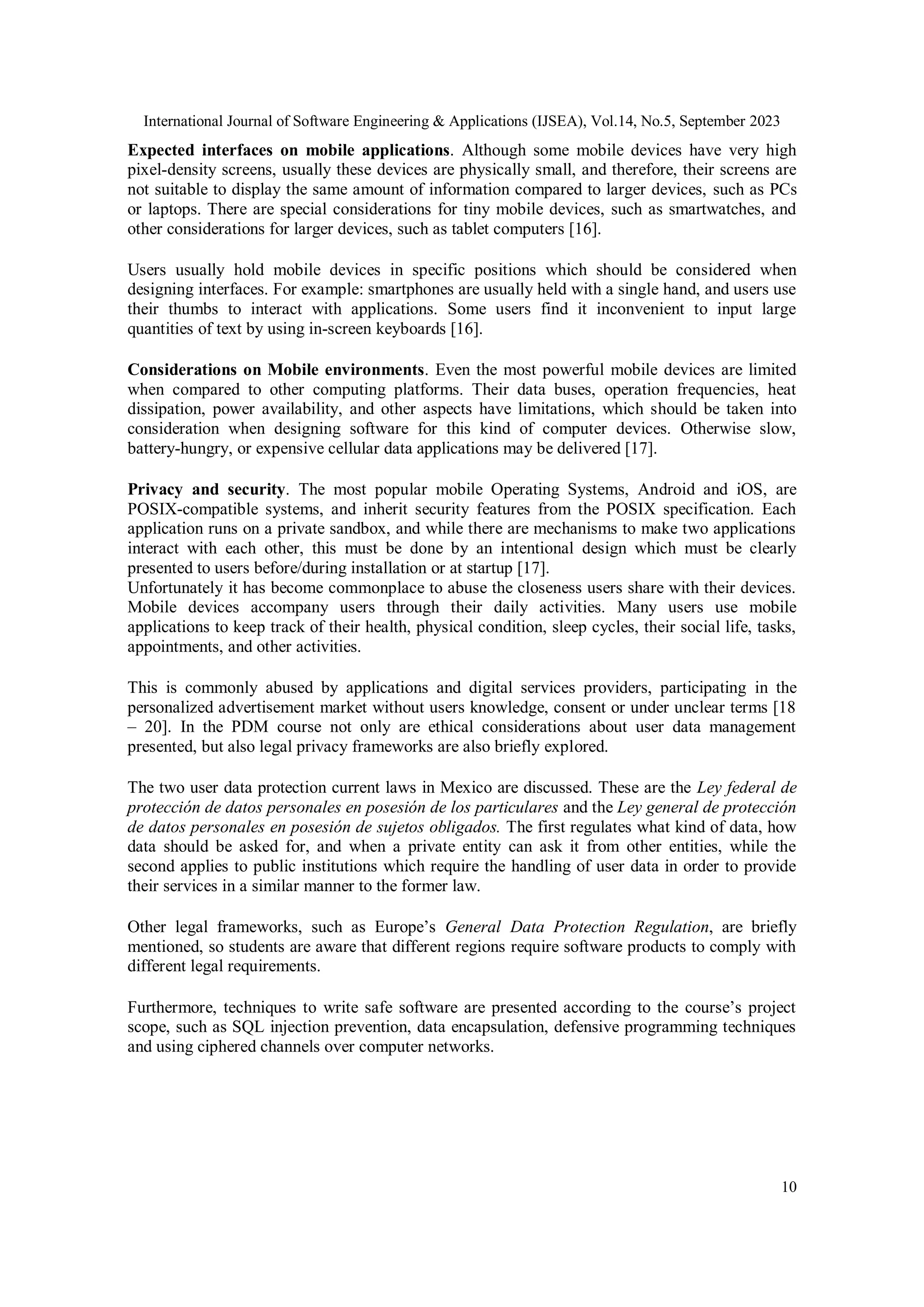 International Journal of Software Engineering & Applications (IJSEA), Vol.14, No.5, September 2023
10
Expected interfaces on mobile applications. Although some mobile devices have very high
pixel-density screens, usually these devices are physically small, and therefore, their screens are
not suitable to display the same amount of information compared to larger devices, such as PCs
or laptops. There are special considerations for tiny mobile devices, such as smartwatches, and
other considerations for larger devices, such as tablet computers [16].
Users usually hold mobile devices in specific positions which should be considered when
designing interfaces. For example: smartphones are usually held with a single hand, and users use
their thumbs to interact with applications. Some users find it inconvenient to input large
quantities of text by using in-screen keyboards [16].
Considerations on Mobile environments. Even the most powerful mobile devices are limited
when compared to other computing platforms. Their data buses, operation frequencies, heat
dissipation, power availability, and other aspects have limitations, which should be taken into
consideration when designing software for this kind of computer devices. Otherwise slow,
battery-hungry, or expensive cellular data applications may be delivered [17].
Privacy and security. The most popular mobile Operating Systems, Android and iOS, are
POSIX-compatible systems, and inherit security features from the POSIX specification. Each
application runs on a private sandbox, and while there are mechanisms to make two applications
interact with each other, this must be done by an intentional design which must be clearly
presented to users before/during installation or at startup [17].
Unfortunately it has become commonplace to abuse the closeness users share with their devices.
Mobile devices accompany users through their daily activities. Many users use mobile
applications to keep track of their health, physical condition, sleep cycles, their social life, tasks,
appointments, and other activities.
This is commonly abused by applications and digital services providers, participating in the
personalized advertisement market without users knowledge, consent or under unclear terms [18
– 20]. In the PDM course not only are ethical considerations about user data management
presented, but also legal privacy frameworks are also briefly explored.
The two user data protection current laws in Mexico are discussed. These are the Ley federal de
protección de datos personales en posesión de los particulares and the Ley general de protección
de datos personales en posesión de sujetos obligados. The first regulates what kind of data, how
data should be asked for, and when a private entity can ask it from other entities, while the
second applies to public institutions which require the handling of user data in order to provide
their services in a similar manner to the former law.
Other legal frameworks, such as Europe’s General Data Protection Regulation, are briefly
mentioned, so students are aware that different regions require software products to comply with
different legal requirements.
Furthermore, techniques to write safe software are presented according to the course’s project
scope, such as SQL injection prevention, data encapsulation, defensive programming techniques
and using ciphered channels over computer networks.
 