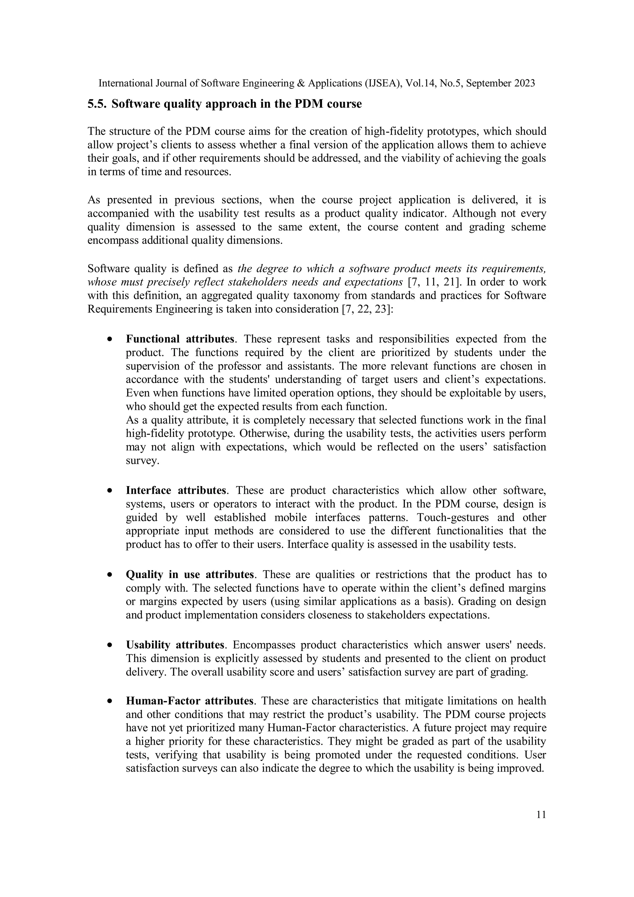 International Journal of Software Engineering & Applications (IJSEA), Vol.14, No.5, September 2023
11
5.5. Software quality approach in the PDM course
The structure of the PDM course aims for the creation of high-fidelity prototypes, which should
allow project’s clients to assess whether a final version of the application allows them to achieve
their goals, and if other requirements should be addressed, and the viability of achieving the goals
in terms of time and resources.
As presented in previous sections, when the course project application is delivered, it is
accompanied with the usability test results as a product quality indicator. Although not every
quality dimension is assessed to the same extent, the course content and grading scheme
encompass additional quality dimensions.
Software quality is defined as the degree to which a software product meets its requirements,
whose must precisely reflect stakeholders needs and expectations [7, 11, 21]. In order to work
with this definition, an aggregated quality taxonomy from standards and practices for Software
Requirements Engineering is taken into consideration [7, 22, 23]:
 Functional attributes. These represent tasks and responsibilities expected from the
product. The functions required by the client are prioritized by students under the
supervision of the professor and assistants. The more relevant functions are chosen in
accordance with the students' understanding of target users and client’s expectations.
Even when functions have limited operation options, they should be exploitable by users,
who should get the expected results from each function.
As a quality attribute, it is completely necessary that selected functions work in the final
high-fidelity prototype. Otherwise, during the usability tests, the activities users perform
may not align with expectations, which would be reflected on the users’ satisfaction
survey.
 Interface attributes. These are product characteristics which allow other software,
systems, users or operators to interact with the product. In the PDM course, design is
guided by well established mobile interfaces patterns. Touch-gestures and other
appropriate input methods are considered to use the different functionalities that the
product has to offer to their users. Interface quality is assessed in the usability tests.
 Quality in use attributes. These are qualities or restrictions that the product has to
comply with. The selected functions have to operate within the client’s defined margins
or margins expected by users (using similar applications as a basis). Grading on design
and product implementation considers closeness to stakeholders expectations.
 Usability attributes. Encompasses product characteristics which answer users' needs.
This dimension is explicitly assessed by students and presented to the client on product
delivery. The overall usability score and users’ satisfaction survey are part of grading.
 Human-Factor attributes. These are characteristics that mitigate limitations on health
and other conditions that may restrict the product’s usability. The PDM course projects
have not yet prioritized many Human-Factor characteristics. A future project may require
a higher priority for these characteristics. They might be graded as part of the usability
tests, verifying that usability is being promoted under the requested conditions. User
satisfaction surveys can also indicate the degree to which the usability is being improved.
 