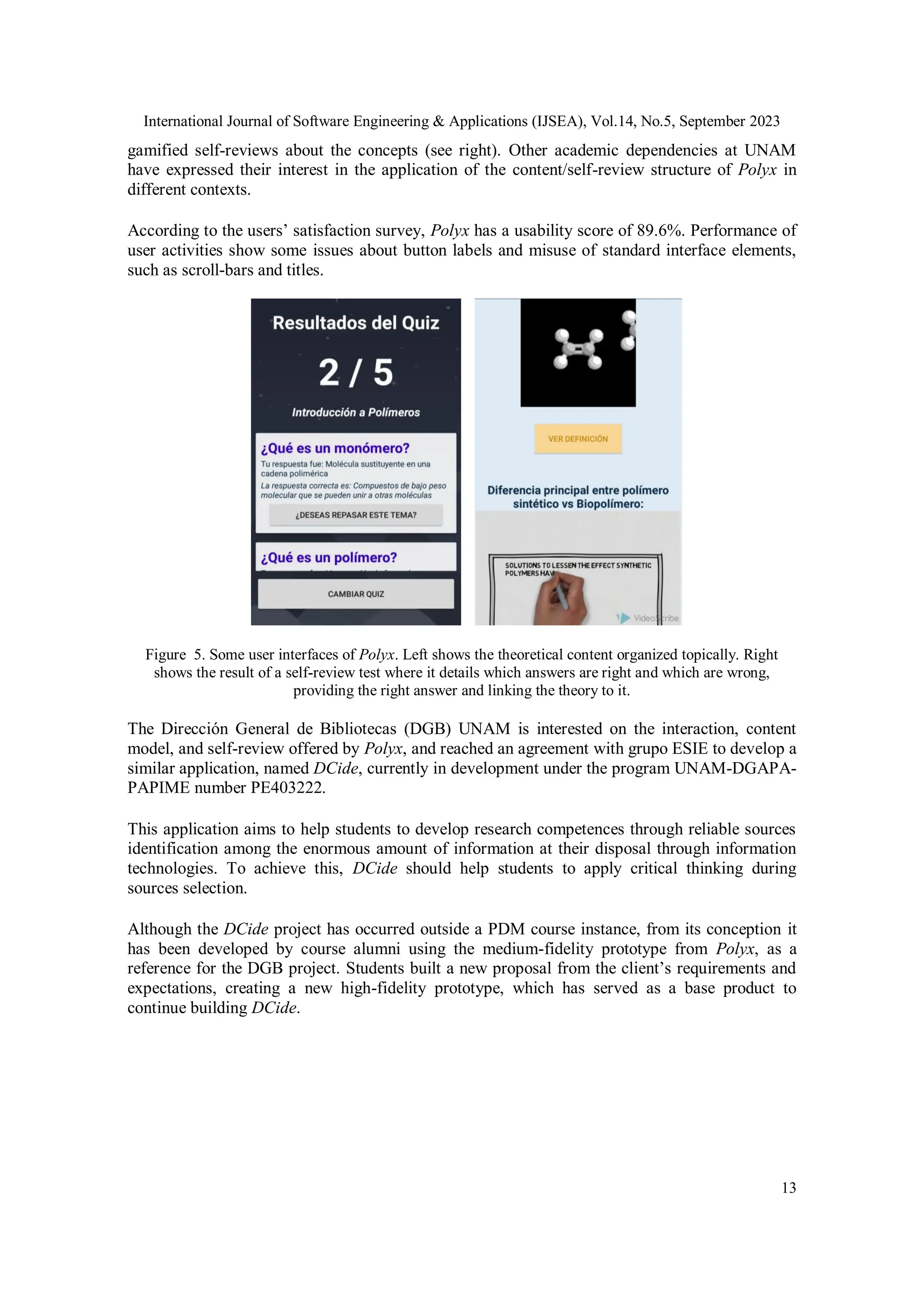 International Journal of Software Engineering & Applications (IJSEA), Vol.14, No.5, September 2023
13
gamified self-reviews about the concepts (see right). Other academic dependencies at UNAM
have expressed their interest in the application of the content/self-review structure of Polyx in
different contexts.
According to the users’ satisfaction survey, Polyx has a usability score of 89.6%. Performance of
user activities show some issues about button labels and misuse of standard interface elements,
such as scroll-bars and titles.
Figure 5. Some user interfaces of Polyx. Left shows the theoretical content organized topically. Right
shows the result of a self-review test where it details which answers are right and which are wrong,
providing the right answer and linking the theory to it.
The Dirección General de Bibliotecas (DGB) UNAM is interested on the interaction, content
model, and self-review offered by Polyx, and reached an agreement with grupo ESIE to develop a
similar application, named DCide, currently in development under the program UNAM-DGAPA-
PAPIME number PE403222.
This application aims to help students to develop research competences through reliable sources
identification among the enormous amount of information at their disposal through information
technologies. To achieve this, DCide should help students to apply critical thinking during
sources selection.
Although the DCide project has occurred outside a PDM course instance, from its conception it
has been developed by course alumni using the medium-fidelity prototype from Polyx, as a
reference for the DGB project. Students built a new proposal from the client’s requirements and
expectations, creating a new high-fidelity prototype, which has served as a base product to
continue building DCide.
 