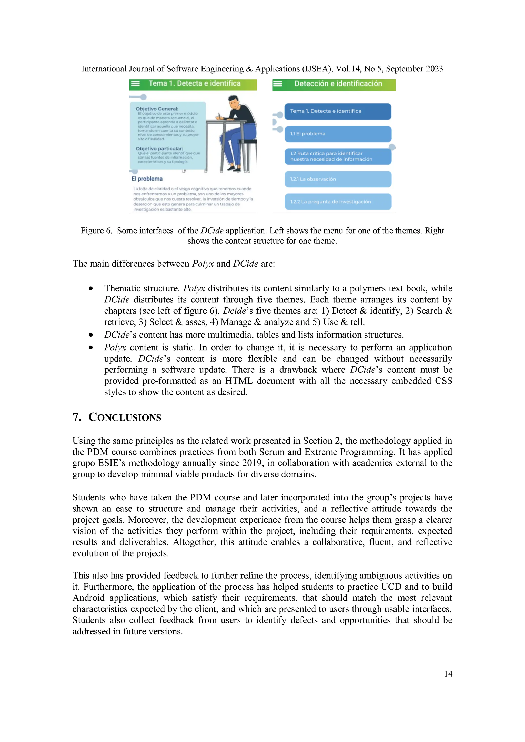 International Journal of Software Engineering & Applications (IJSEA), Vol.14, No.5, September 2023
14
Figure 6. Some interfaces of the DCide application. Left shows the menu for one of the themes. Right
shows the content structure for one theme.
The main differences between Polyx and DCide are:
 Thematic structure. Polyx distributes its content similarly to a polymers text book, while
DCide distributes its content through five themes. Each theme arranges its content by
chapters (see left of figure 6). Dcide’s five themes are: 1) Detect & identify, 2) Search &
retrieve, 3) Select & asses, 4) Manage & analyze and 5) Use & tell.
 DCide’s content has more multimedia, tables and lists information structures.
 Polyx content is static. In order to change it, it is necessary to perform an application
update. DCide’s content is more flexible and can be changed without necessarily
performing a software update. There is a drawback where DCide’s content must be
provided pre-formatted as an HTML document with all the necessary embedded CSS
styles to show the content as desired.
7. CONCLUSIONS
Using the same principles as the related work presented in Section 2, the methodology applied in
the PDM course combines practices from both Scrum and Extreme Programming. It has applied
grupo ESIE’s methodology annually since 2019, in collaboration with academics external to the
group to develop minimal viable products for diverse domains.
Students who have taken the PDM course and later incorporated into the group’s projects have
shown an ease to structure and manage their activities, and a reflective attitude towards the
project goals. Moreover, the development experience from the course helps them grasp a clearer
vision of the activities they perform within the project, including their requirements, expected
results and deliverables. Altogether, this attitude enables a collaborative, fluent, and reflective
evolution of the projects.
This also has provided feedback to further refine the process, identifying ambiguous activities on
it. Furthermore, the application of the process has helped students to practice UCD and to build
Android applications, which satisfy their requirements, that should match the most relevant
characteristics expected by the client, and which are presented to users through usable interfaces.
Students also collect feedback from users to identify defects and opportunities that should be
addressed in future versions.
 