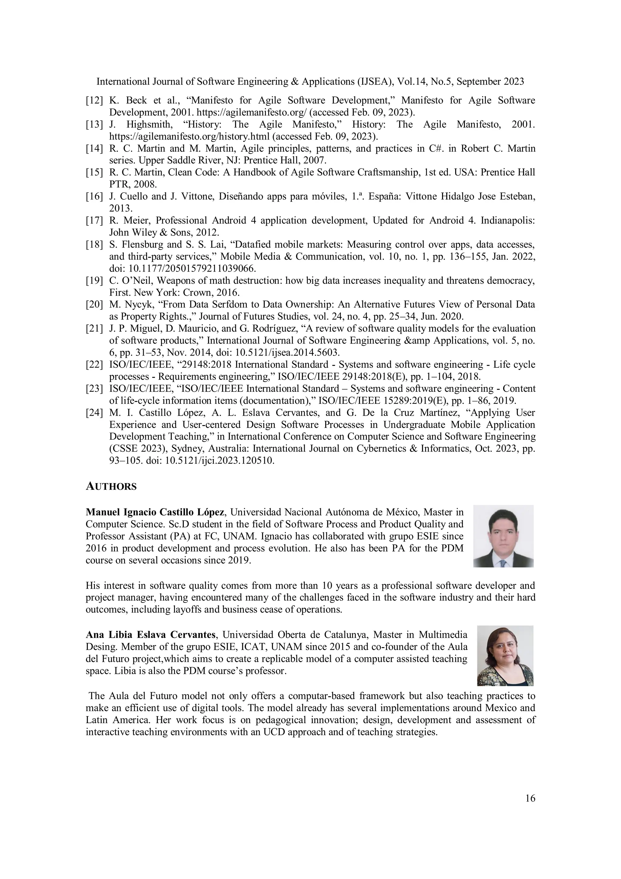 International Journal of Software Engineering & Applications (IJSEA), Vol.14, No.5, September 2023
16
[12] K. Beck et al., “Manifesto for Agile Software Development,” Manifesto for Agile Software
Development, 2001. https://agilemanifesto.org/ (accessed Feb. 09, 2023).
[13] J. Highsmith, “History: The Agile Manifesto,” History: The Agile Manifesto, 2001.
https://agilemanifesto.org/history.html (accessed Feb. 09, 2023).
[14] R. C. Martin and M. Martin, Agile principles, patterns, and practices in C#. in Robert C. Martin
series. Upper Saddle River, NJ: Prentice Hall, 2007.
[15] R. C. Martin, Clean Code: A Handbook of Agile Software Craftsmanship, 1st ed. USA: Prentice Hall
PTR, 2008.
[16] J. Cuello and J. Vittone, Diseñando apps para móviles, 1.ª. España: Vittone Hidalgo Jose Esteban,
2013.
[17] R. Meier, Professional Android 4 application development, Updated for Android 4. Indianapolis:
John Wiley & Sons, 2012.
[18] S. Flensburg and S. S. Lai, “Datafied mobile markets: Measuring control over apps, data accesses,
and third-party services,” Mobile Media & Communication, vol. 10, no. 1, pp. 136–155, Jan. 2022,
doi: 10.1177/20501579211039066.
[19] C. O’Neil, Weapons of math destruction: how big data increases inequality and threatens democracy,
First. New York: Crown, 2016.
[20] M. Nycyk, “From Data Serfdom to Data Ownership: An Alternative Futures View of Personal Data
as Property Rights.,” Journal of Futures Studies, vol. 24, no. 4, pp. 25–34, Jun. 2020.
[21] J. P. Miguel, D. Mauricio, and G. Rodríguez, “A review of software quality models for the evaluation
of software products,” International Journal of Software Engineering &amp Applications, vol. 5, no.
6, pp. 31–53, Nov. 2014, doi: 10.5121/ijsea.2014.5603.
[22] ISO/IEC/IEEE, “29148:2018 International Standard - Systems and software engineering - Life cycle
processes - Requirements engineering,” ISO/IEC/IEEE 29148:2018(E), pp. 1–104, 2018.
[23] ISO/IEC/IEEE, “ISO/IEC/IEEE International Standard – Systems and software engineering - Content
of life-cycle information items (documentation),” ISO/IEC/IEEE 15289:2019(E), pp. 1–86, 2019.
[24] M. I. Castillo López, A. L. Eslava Cervantes, and G. De la Cruz Martínez, “Applying User
Experience and User-centered Design Software Processes in Undergraduate Mobile Application
Development Teaching,” in International Conference on Computer Science and Software Engineering
(CSSE 2023), Sydney, Australia: International Journal on Cybernetics & Informatics, Oct. 2023, pp.
93–105. doi: 10.5121/ijci.2023.120510.
AUTHORS
Manuel Ignacio Castillo López, Universidad Nacional Autónoma de México, Master in
Computer Science. Sc.D student in the field of Software Process and Product Quality and
Professor Assistant (PA) at FC, UNAM. Ignacio has collaborated with grupo ESIE since
2016 in product development and process evolution. He also has been PA for the PDM
course on several occasions since 2019.
His interest in software quality comes from more than 10 years as a professional software developer and
project manager, having encountered many of the challenges faced in the software industry and their hard
outcomes, including layoffs and business cease of operations.
Ana Libia Eslava Cervantes, Universidad Oberta de Catalunya, Master in Multimedia
Desing. Member of the grupo ESIE, ICAT, UNAM since 2015 and co-founder of the Aula
del Futuro project,which aims to create a replicable model of a computer assisted teaching
space. Libia is also the PDM course’s professor.
The Aula del Futuro model not only offers a computar-based framework but also teaching practices to
make an efficient use of digital tools. The model already has several implementations around Mexico and
Latin America. Her work focus is on pedagogical innovation; design, development and assessment of
interactive teaching environments with an UCD approach and of teaching strategies.
 