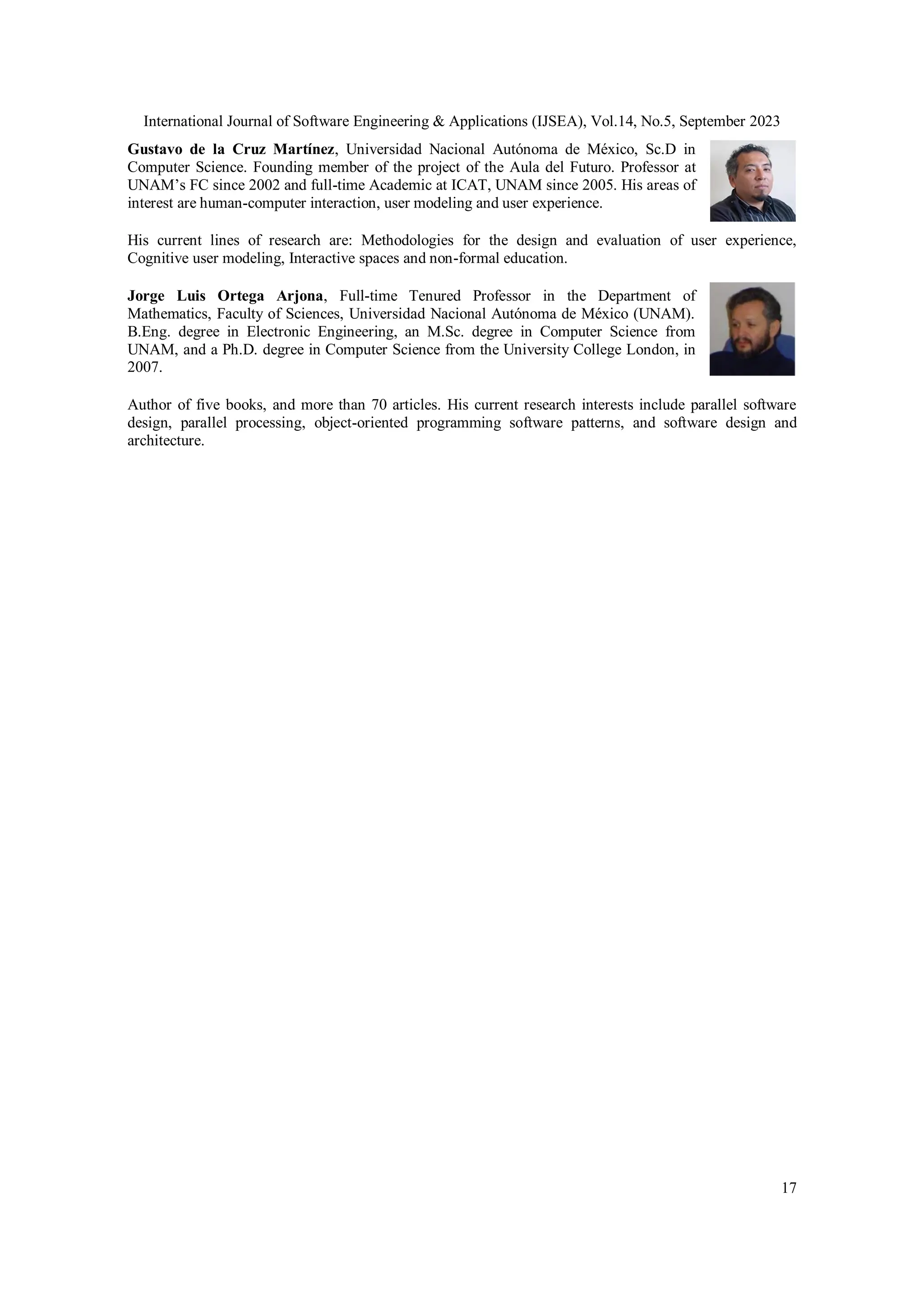 International Journal of Software Engineering & Applications (IJSEA), Vol.14, No.5, September 2023
17
Gustavo de la Cruz Martínez, Universidad Nacional Autónoma de México, Sc.D in
Computer Science. Founding member of the project of the Aula del Futuro. Professor at
UNAM’s FC since 2002 and full-time Academic at ICAT, UNAM since 2005. His areas of
interest are human-computer interaction, user modeling and user experience.
His current lines of research are: Methodologies for the design and evaluation of user experience,
Cognitive user modeling, Interactive spaces and non-formal education.
Jorge Luis Ortega Arjona, Full-time Tenured Professor in the Department of
Mathematics, Faculty of Sciences, Universidad Nacional Autónoma de México (UNAM).
B.Eng. degree in Electronic Engineering, an M.Sc. degree in Computer Science from
UNAM, and a Ph.D. degree in Computer Science from the University College London, in
2007.
Author of five books, and more than 70 articles. His current research interests include parallel software
design, parallel processing, object-oriented programming software patterns, and software design and
architecture.
 