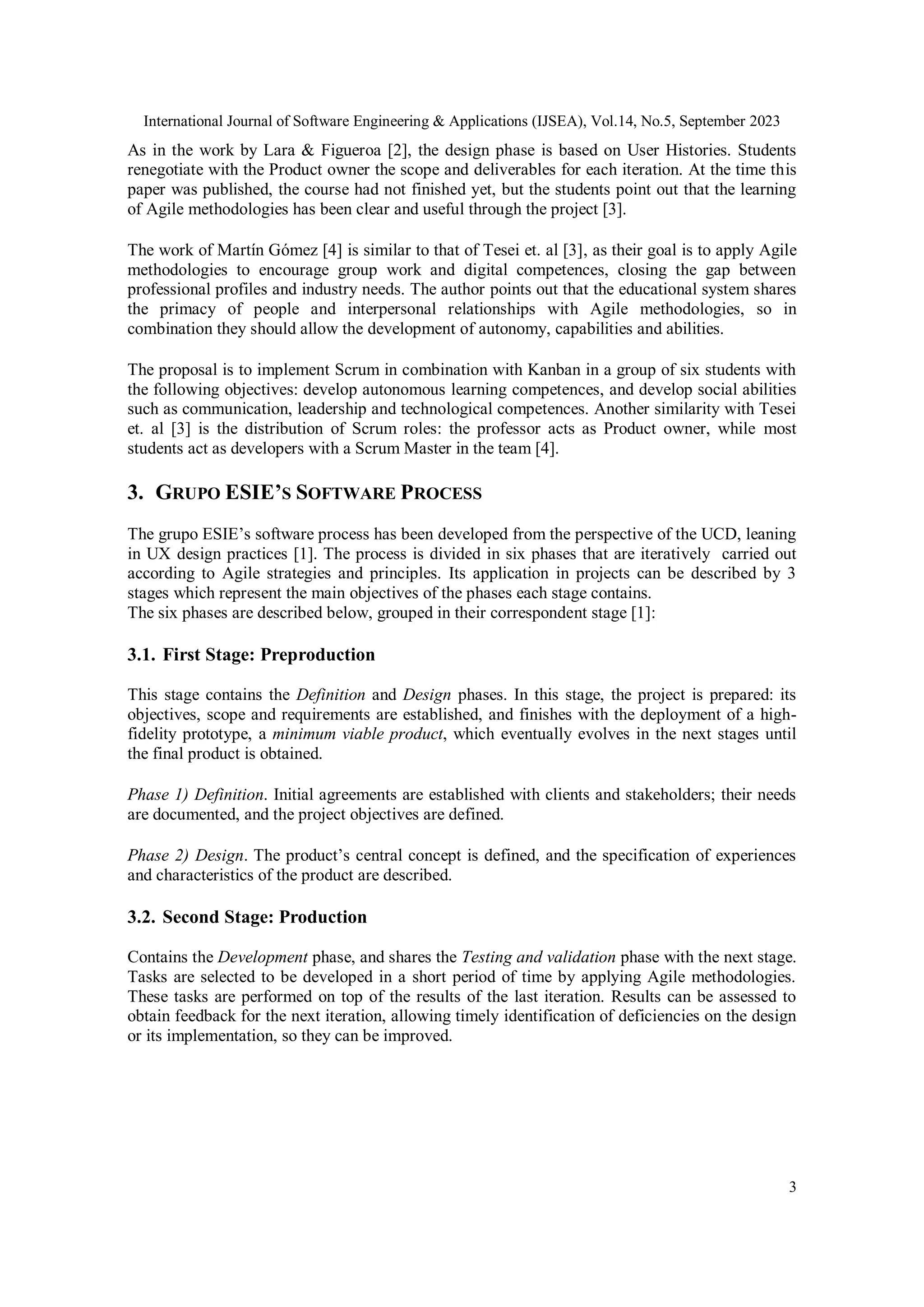 International Journal of Software Engineering & Applications (IJSEA), Vol.14, No.5, September 2023
3
As in the work by Lara & Figueroa [2], the design phase is based on User Histories. Students
renegotiate with the Product owner the scope and deliverables for each iteration. At the time this
paper was published, the course had not finished yet, but the students point out that the learning
of Agile methodologies has been clear and useful through the project [3].
The work of Martín Gómez [4] is similar to that of Tesei et. al [3], as their goal is to apply Agile
methodologies to encourage group work and digital competences, closing the gap between
professional profiles and industry needs. The author points out that the educational system shares
the primacy of people and interpersonal relationships with Agile methodologies, so in
combination they should allow the development of autonomy, capabilities and abilities.
The proposal is to implement Scrum in combination with Kanban in a group of six students with
the following objectives: develop autonomous learning competences, and develop social abilities
such as communication, leadership and technological competences. Another similarity with Tesei
et. al [3] is the distribution of Scrum roles: the professor acts as Product owner, while most
students act as developers with a Scrum Master in the team [4].
3. GRUPO ESIE’S SOFTWARE PROCESS
The grupo ESIE’s software process has been developed from the perspective of the UCD, leaning
in UX design practices [1]. The process is divided in six phases that are iteratively carried out
according to Agile strategies and principles. Its application in projects can be described by 3
stages which represent the main objectives of the phases each stage contains.
The six phases are described below, grouped in their correspondent stage [1]:
3.1. First Stage: Preproduction
This stage contains the Definition and Design phases. In this stage, the project is prepared: its
objectives, scope and requirements are established, and finishes with the deployment of a high-
fidelity prototype, a minimum viable product, which eventually evolves in the next stages until
the final product is obtained.
Phase 1) Definition. Initial agreements are established with clients and stakeholders; their needs
are documented, and the project objectives are defined.
Phase 2) Design. The product’s central concept is defined, and the specification of experiences
and characteristics of the product are described.
3.2. Second Stage: Production
Contains the Development phase, and shares the Testing and validation phase with the next stage.
Tasks are selected to be developed in a short period of time by applying Agile methodologies.
These tasks are performed on top of the results of the last iteration. Results can be assessed to
obtain feedback for the next iteration, allowing timely identification of deficiencies on the design
or its implementation, so they can be improved.
 