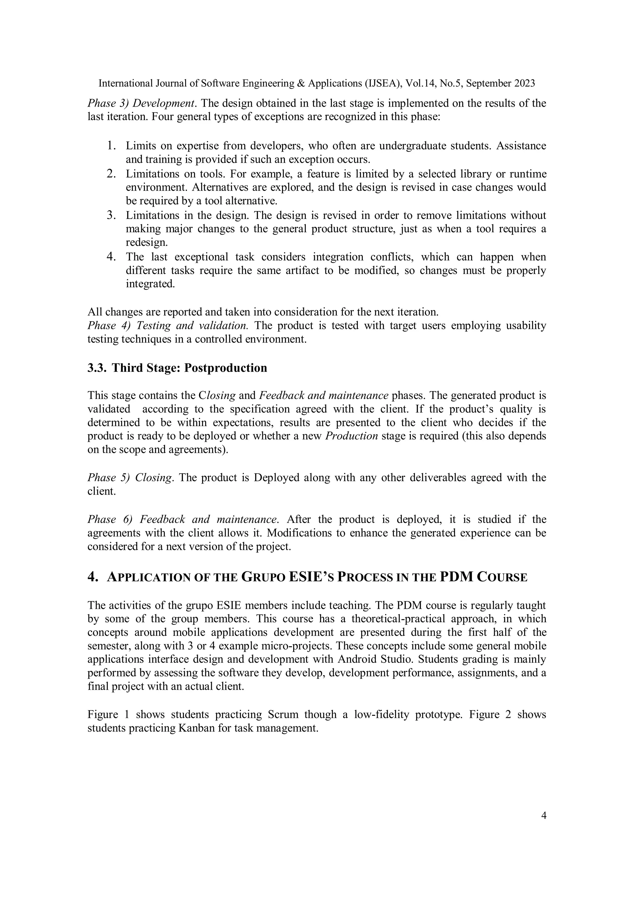 International Journal of Software Engineering & Applications (IJSEA), Vol.14, No.5, September 2023
4
Phase 3) Development. The design obtained in the last stage is implemented on the results of the
last iteration. Four general types of exceptions are recognized in this phase:
1. Limits on expertise from developers, who often are undergraduate students. Assistance
and training is provided if such an exception occurs.
2. Limitations on tools. For example, a feature is limited by a selected library or runtime
environment. Alternatives are explored, and the design is revised in case changes would
be required by a tool alternative.
3. Limitations in the design. The design is revised in order to remove limitations without
making major changes to the general product structure, just as when a tool requires a
redesign.
4. The last exceptional task considers integration conflicts, which can happen when
different tasks require the same artifact to be modified, so changes must be properly
integrated.
All changes are reported and taken into consideration for the next iteration.
Phase 4) Testing and validation. The product is tested with target users employing usability
testing techniques in a controlled environment.
3.3. Third Stage: Postproduction
This stage contains the Closing and Feedback and maintenance phases. The generated product is
validated according to the specification agreed with the client. If the product’s quality is
determined to be within expectations, results are presented to the client who decides if the
product is ready to be deployed or whether a new Production stage is required (this also depends
on the scope and agreements).
Phase 5) Closing. The product is Deployed along with any other deliverables agreed with the
client.
Phase 6) Feedback and maintenance. After the product is deployed, it is studied if the
agreements with the client allows it. Modifications to enhance the generated experience can be
considered for a next version of the project.
4. APPLICATION OF THE GRUPO ESIE’S PROCESS IN THE PDM COURSE
The activities of the grupo ESIE members include teaching. The PDM course is regularly taught
by some of the group members. This course has a theoretical-practical approach, in which
concepts around mobile applications development are presented during the first half of the
semester, along with 3 or 4 example micro-projects. These concepts include some general mobile
applications interface design and development with Android Studio. Students grading is mainly
performed by assessing the software they develop, development performance, assignments, and a
final project with an actual client.
Figure 1 shows students practicing Scrum though a low-fidelity prototype. Figure 2 shows
students practicing Kanban for task management.
 