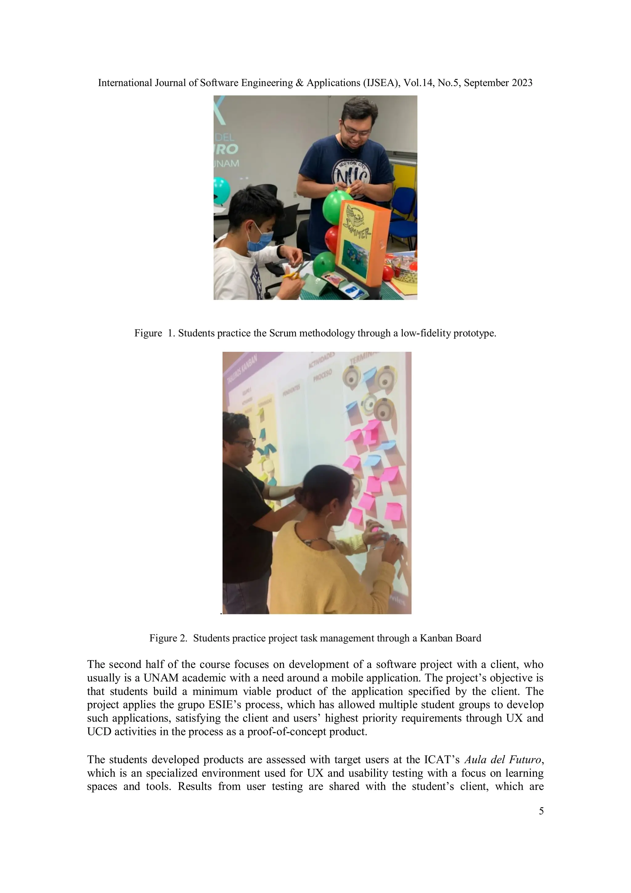 International Journal of Software Engineering & Applications (IJSEA), Vol.14, No.5, September 2023
5
Figure 1. Students practice the Scrum methodology through a low-fidelity prototype.
.
Figure 2. Students practice project task management through a Kanban Board
The second half of the course focuses on development of a software project with a client, who
usually is a UNAM academic with a need around a mobile application. The project’s objective is
that students build a minimum viable product of the application specified by the client. The
project applies the grupo ESIE’s process, which has allowed multiple student groups to develop
such applications, satisfying the client and users’ highest priority requirements through UX and
UCD activities in the process as a proof-of-concept product.
The students developed products are assessed with target users at the ICAT’s Aula del Futuro,
which is an specialized environment used for UX and usability testing with a focus on learning
spaces and tools. Results from user testing are shared with the student’s client, which are
 