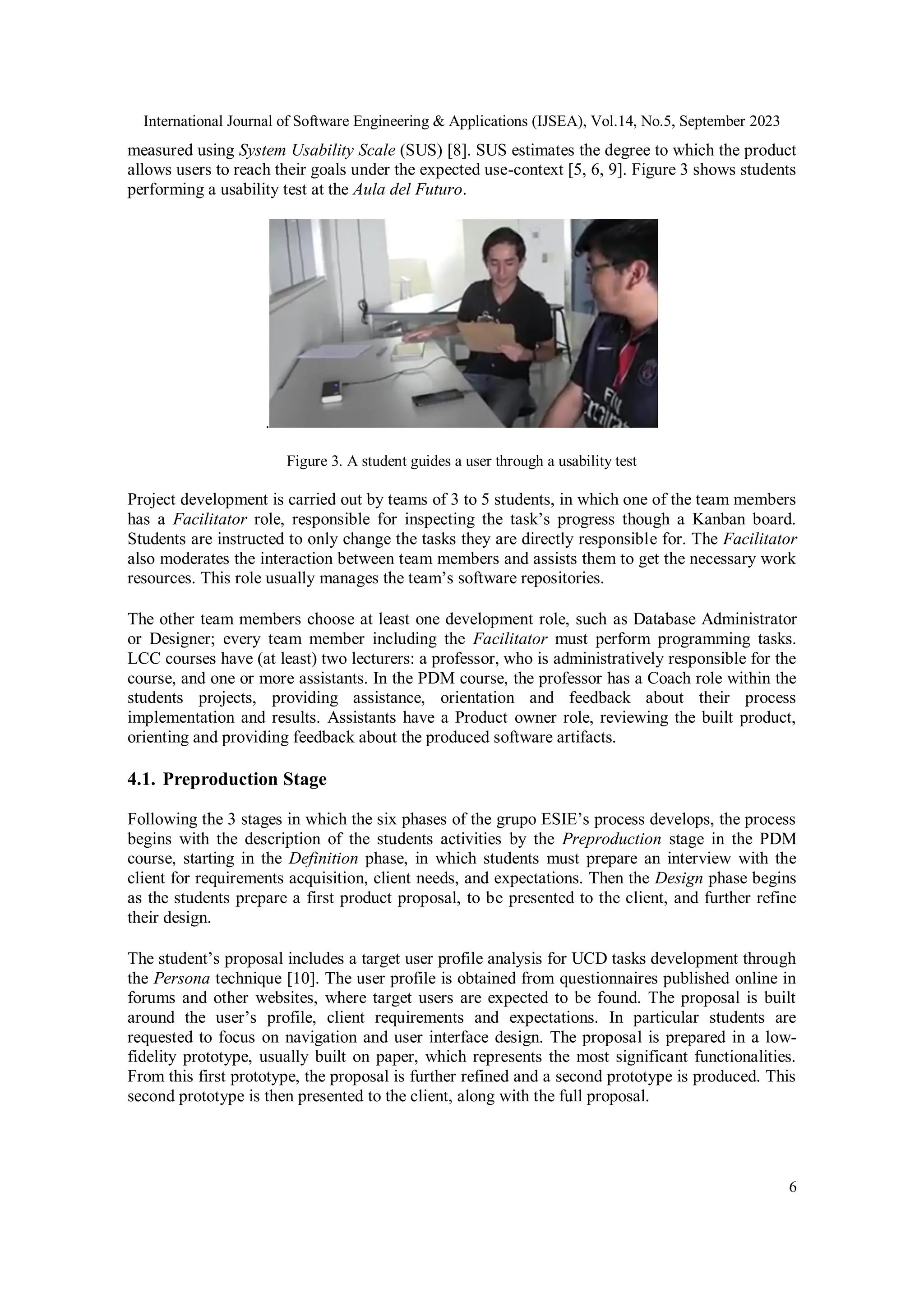 International Journal of Software Engineering & Applications (IJSEA), Vol.14, No.5, September 2023
6
measured using System Usability Scale (SUS) [8]. SUS estimates the degree to which the product
allows users to reach their goals under the expected use-context [5, 6, 9]. Figure 3 shows students
performing a usability test at the Aula del Futuro.
.
Figure 3. A student guides a user through a usability test
Project development is carried out by teams of 3 to 5 students, in which one of the team members
has a Facilitator role, responsible for inspecting the task’s progress though a Kanban board.
Students are instructed to only change the tasks they are directly responsible for. The Facilitator
also moderates the interaction between team members and assists them to get the necessary work
resources. This role usually manages the team’s software repositories.
The other team members choose at least one development role, such as Database Administrator
or Designer; every team member including the Facilitator must perform programming tasks.
LCC courses have (at least) two lecturers: a professor, who is administratively responsible for the
course, and one or more assistants. In the PDM course, the professor has a Coach role within the
students projects, providing assistance, orientation and feedback about their process
implementation and results. Assistants have a Product owner role, reviewing the built product,
orienting and providing feedback about the produced software artifacts.
4.1. Preproduction Stage
Following the 3 stages in which the six phases of the grupo ESIE’s process develops, the process
begins with the description of the students activities by the Preproduction stage in the PDM
course, starting in the Definition phase, in which students must prepare an interview with the
client for requirements acquisition, client needs, and expectations. Then the Design phase begins
as the students prepare a first product proposal, to be presented to the client, and further refine
their design.
The student’s proposal includes a target user profile analysis for UCD tasks development through
the Persona technique [10]. The user profile is obtained from questionnaires published online in
forums and other websites, where target users are expected to be found. The proposal is built
around the user’s profile, client requirements and expectations. In particular students are
requested to focus on navigation and user interface design. The proposal is prepared in a low-
fidelity prototype, usually built on paper, which represents the most significant functionalities.
From this first prototype, the proposal is further refined and a second prototype is produced. This
second prototype is then presented to the client, along with the full proposal.
 