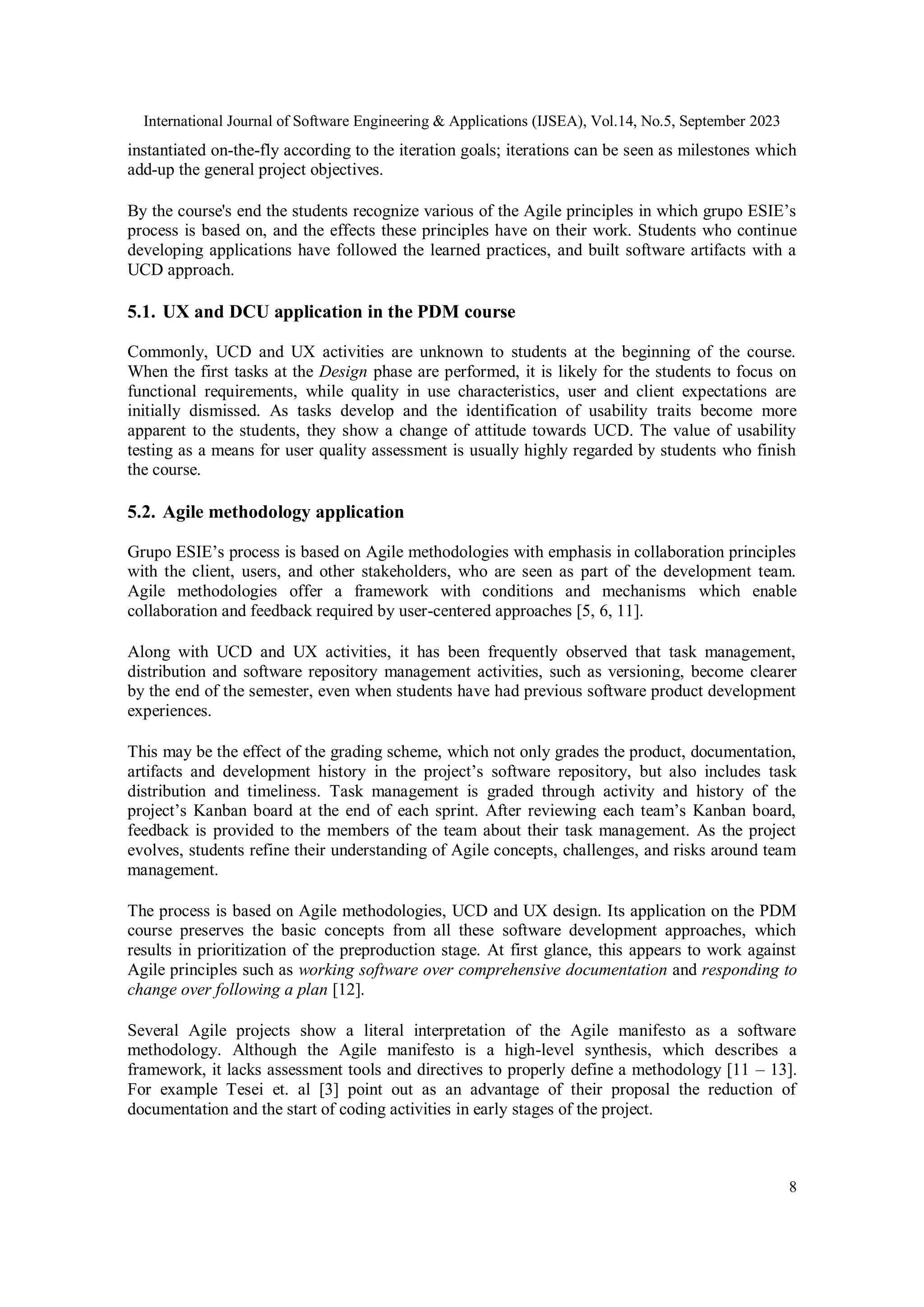 International Journal of Software Engineering & Applications (IJSEA), Vol.14, No.5, September 2023
8
instantiated on-the-fly according to the iteration goals; iterations can be seen as milestones which
add-up the general project objectives.
By the course's end the students recognize various of the Agile principles in which grupo ESIE’s
process is based on, and the effects these principles have on their work. Students who continue
developing applications have followed the learned practices, and built software artifacts with a
UCD approach.
5.1. UX and DCU application in the PDM course
Commonly, UCD and UX activities are unknown to students at the beginning of the course.
When the first tasks at the Design phase are performed, it is likely for the students to focus on
functional requirements, while quality in use characteristics, user and client expectations are
initially dismissed. As tasks develop and the identification of usability traits become more
apparent to the students, they show a change of attitude towards UCD. The value of usability
testing as a means for user quality assessment is usually highly regarded by students who finish
the course.
5.2. Agile methodology application
Grupo ESIE’s process is based on Agile methodologies with emphasis in collaboration principles
with the client, users, and other stakeholders, who are seen as part of the development team.
Agile methodologies offer a framework with conditions and mechanisms which enable
collaboration and feedback required by user-centered approaches [5, 6, 11].
Along with UCD and UX activities, it has been frequently observed that task management,
distribution and software repository management activities, such as versioning, become clearer
by the end of the semester, even when students have had previous software product development
experiences.
This may be the effect of the grading scheme, which not only grades the product, documentation,
artifacts and development history in the project’s software repository, but also includes task
distribution and timeliness. Task management is graded through activity and history of the
project’s Kanban board at the end of each sprint. After reviewing each team’s Kanban board,
feedback is provided to the members of the team about their task management. As the project
evolves, students refine their understanding of Agile concepts, challenges, and risks around team
management.
The process is based on Agile methodologies, UCD and UX design. Its application on the PDM
course preserves the basic concepts from all these software development approaches, which
results in prioritization of the preproduction stage. At first glance, this appears to work against
Agile principles such as working software over comprehensive documentation and responding to
change over following a plan [12].
Several Agile projects show a literal interpretation of the Agile manifesto as a software
methodology. Although the Agile manifesto is a high-level synthesis, which describes a
framework, it lacks assessment tools and directives to properly define a methodology [11 – 13].
For example Tesei et. al [3] point out as an advantage of their proposal the reduction of
documentation and the start of coding activities in early stages of the project.
 