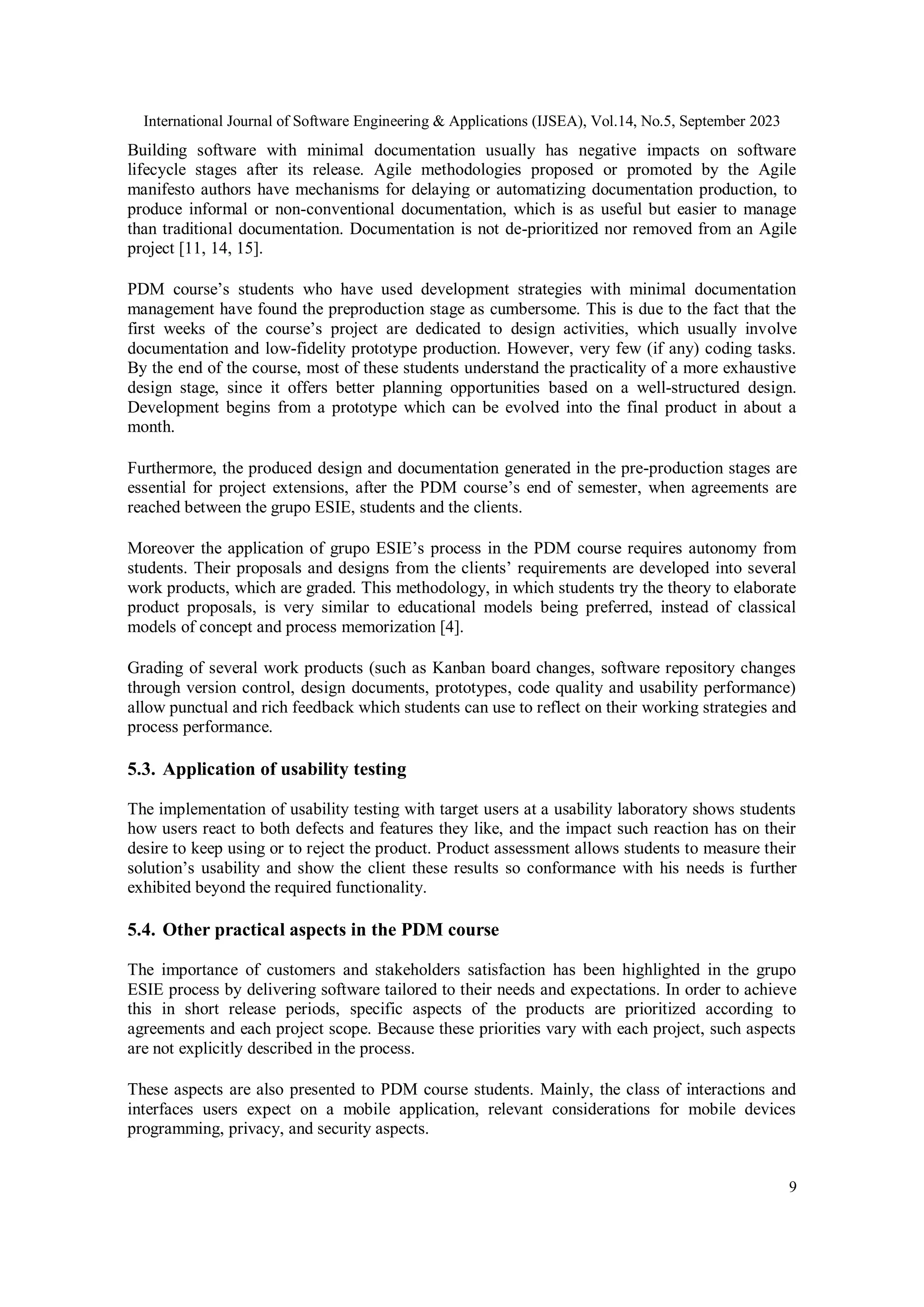International Journal of Software Engineering & Applications (IJSEA), Vol.14, No.5, September 2023
9
Building software with minimal documentation usually has negative impacts on software
lifecycle stages after its release. Agile methodologies proposed or promoted by the Agile
manifesto authors have mechanisms for delaying or automatizing documentation production, to
produce informal or non-conventional documentation, which is as useful but easier to manage
than traditional documentation. Documentation is not de-prioritized nor removed from an Agile
project [11, 14, 15].
PDM course’s students who have used development strategies with minimal documentation
management have found the preproduction stage as cumbersome. This is due to the fact that the
first weeks of the course’s project are dedicated to design activities, which usually involve
documentation and low-fidelity prototype production. However, very few (if any) coding tasks.
By the end of the course, most of these students understand the practicality of a more exhaustive
design stage, since it offers better planning opportunities based on a well-structured design.
Development begins from a prototype which can be evolved into the final product in about a
month.
Furthermore, the produced design and documentation generated in the pre-production stages are
essential for project extensions, after the PDM course’s end of semester, when agreements are
reached between the grupo ESIE, students and the clients.
Moreover the application of grupo ESIE’s process in the PDM course requires autonomy from
students. Their proposals and designs from the clients’ requirements are developed into several
work products, which are graded. This methodology, in which students try the theory to elaborate
product proposals, is very similar to educational models being preferred, instead of classical
models of concept and process memorization [4].
Grading of several work products (such as Kanban board changes, software repository changes
through version control, design documents, prototypes, code quality and usability performance)
allow punctual and rich feedback which students can use to reflect on their working strategies and
process performance.
5.3. Application of usability testing
The implementation of usability testing with target users at a usability laboratory shows students
how users react to both defects and features they like, and the impact such reaction has on their
desire to keep using or to reject the product. Product assessment allows students to measure their
solution’s usability and show the client these results so conformance with his needs is further
exhibited beyond the required functionality.
5.4. Other practical aspects in the PDM course
The importance of customers and stakeholders satisfaction has been highlighted in the grupo
ESIE process by delivering software tailored to their needs and expectations. In order to achieve
this in short release periods, specific aspects of the products are prioritized according to
agreements and each project scope. Because these priorities vary with each project, such aspects
are not explicitly described in the process.
These aspects are also presented to PDM course students. Mainly, the class of interactions and
interfaces users expect on a mobile application, relevant considerations for mobile devices
programming, privacy, and security aspects.
 