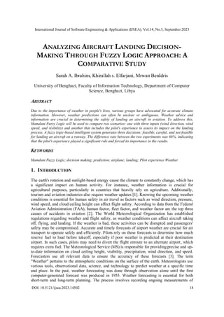 International Journal of Software Engineering & Applications (IJSEA), Vol.14, No.5, September 2023
DOI: 10.5121/ijsea.2023.14502 18
ANALYZING AIRCRAFT LANDING DECISION-
MAKING THROUGH FUZZY LOGIC APPROACH: A
COMPARATIVE STUDY
Sarah A. Ibrahim, Khirallah s. Elfarjani, Mrwan BenIdris
University of Benghazi, Faculty of Information Technology, Department of Computer
Science, Benghazi, Libya
ABSTRACT
Due to the importance of weather in people's lives, various groups have advocated for accurate climate
information. However, weather predictions can often be unclear or ambiguous. Weather advice and
information are crucial in determining the safety of landing an aircraft in aviation. To address this,
Mamdani Fuzzy Logic will be used to compare two scenarios: one with three inputs (wind direction, wind
speed, and visibility) and another that includes the pilot's experience to assess its impact on the landing
process. A fuzzy logic-based intelligent system generates three decisions: feasible, careful, and not feasible
for landing an aircraft on a runway. The difference rate between the two experiments was 68%, indicating
that the pilot's experience played a significant role and forced its importance in the results.
KEYWORDS
Mamdani Fuzzy Logic; decision making; prediction; airplane; landing; Pilot experience Weather
1. INTRODUCTION
The earth's rotation and sunlight-based energy cause the climate to constantly change, which has
a significant impact on human activity. For instance, weather information is crucial for
agricultural purposes, particularly in countries that heavily rely on agriculture. Additionally,
tourism and aviation industries also require weather updates [1]. Knowing the upcoming weather
conditions is essential for human safety in air travel as factors such as wind direction, pressure,
wind speed, and cloud ceiling height can affect flight safety. According to data from the Federal
Aviation Administration (FAA), human factor, fleet factor, and weather factor are the top three
causes of accidents in aviation [2]. The World Meteorological Organization has established
regulations regarding weather and flight safety, as weather conditions can affect aircraft taking
off, flying, and landing. If the weather is bad, these activities can be disrupted and passengers'
safety may be compromised. Accurate and timely forecasts of airport weather are crucial for air
transport to operate safely and efficiently. Pilots rely on these forecasts to determine how much
reserve fuel to load before takeoff, especially if poor weather is predicted at their destination
airport. In such cases, pilots may need to divert the flight enroute to an alternate airport, which
requires extra fuel. The Meteorological Service (MS) is responsible for providing precise and up-
to-date information on cloud ceiling height, visibility, precipitation, wind direction, and speed.
Forecasters use all relevant data to ensure the accuracy of these forecasts [3]. The term
"Weather" pertains to the atmospheric conditions on the surface of the earth. Meteorologists use
various tools, observational data, science, and technology to predict weather at a specific time
and place. In the past, weather forecasting was done through observation alone until the first
computer-generated forecast was produced in 1955. Weather forecasting is essential for both
short-term and long-term planning. The process involves recording ongoing measurements of
 