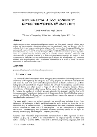 International Journal of Software Engineering & Applications (IJSEA), Vol.14, No.5, September 2023
DOI: 10.5121/ijsea.2023.14503 29
REDUSHARPTOR: A TOOL TO SIMPLIFY
DEVELOPER-WRITTEN C# UNIT TESTS
David Weber1
and Arpit Christi2
1 2
School of Computing, Weber State University, Ogden, UT, USA
ABSTRACT
Modern software systems are complex and locating, isolating and fixing a fault even with a failing test is
tedious and time-consuming. Simplifying failing test(s) can significantly reduce the developer effort by
reducing the irrelevant program entities that developers need to observe. Delta Debugging (DD) algorithm
automatically reduces the failing tests. Hierarchical Delta Debugging (HDD) algorithm improves DD for
hierarchical tests like source code and HTML files. Many modern implementations of these algorithms
work on a generic tree-like structure and fail to consider complex structures, intricacies, and
interdependence of program elements of a particular programming language. We propose a tool
ReduSharptor to simplify C# tests that uses language-specific features and interdependence of C# program
elements using Roslyn compiler APIs. We evaluate ReduSharptor on a set of 30 failing C# tests to
demonstrate its applicability and accuracy.
KEYWORDS
program debugging, software testing, software maintenance.
1. INTRODUCTION
The complexity of modern software makes debugging difficult and time consuming even with an
availability of failing test(s). To debug and fix a failing program, the developer needs to locate
and isolate the fault first, a slow and tedious process known as Fault Localization (FL). If the
failing tests only execute faulty program elements, FL is trivial. The complexity arises from the
fact that failing tests often execute a large set of non-faulty program elements. Hence,
simplification of failing tests while keeping the bug reduces the complexity of fault localization
by reducing the number of non-faulty program elements the developers need to observe. It
focuses developers’ attention on faulty aspect of the program faster. Simplified failing tests are
not only helpful aid to developers, but it can also significantly improve the accuracy of automatic
fault localization techniques [1], [2].
The most widely known and utilized automatic test simplification technique is the Delta
Debugging (DD) algorithm by Zeller and HildeBrandt that works well on test inputs that can be
considered array or list like structures [3]. The DD algorithm is not most efficient on tests that are
tree-like structures like HTML files, c or java programs, XML, etc. Mishreghi and Su proposed
Hierarchical Delta Debugging (HDD) algorithm that works efficiently on tree like test inputs by
utilizing the underlying Abstract Syntax Tree (AST) structure [4].
Recently a few researchers proposed modern implementations of HDD algorithm and their
variants [5], [6], [7], [8]. Most of the implementations are language-agnostic and hence can
reduce a variety of tests like HTML, source code in different programming languages, xml, and
 