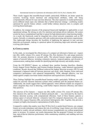 International Journal on Cybernetics & Informatics (IJCI) Vol.14, No.5, October 2025
10
These results suggest that ensemble-based models, particularly XGBoost, are better suited for
scenarios involving mixed statistical and entropy-based attributes, while still being
computationally efficient for near real-time detection. The clear separation in model performance
across different attack types also indicates that a hybrid detection strategy—combining models
optimized for specific feature subsets—could further enhance detection rates in complex and
evolving threat landscapes.
In addition, the compact structure of the proposed framework highlights its applicability in real
operational settings. By relying on only five statistical and entropy-driven indicators, the system
avoids the heavy computational load that is typical for high-dimensional or deep learning models.
As a result, the framework could be integrated into critical network components such as ISP
routers, firewalls, or enterprise gateways with only modest processing and memory requirements.
This lightweight design increases the feasibility of deploying the approach in near real-time
detection environments, making it a practical option for protecting large-scale networks against
evolving cyber threats.
6. CONCLUSIONS
In this study, we investigated the effectiveness of a compact yet informative feature set—request
rate (Rt), traffic volume (Vt), source IP entropy (St), flow duration (Tt), and unique protocols
(Qt)—for anomaly detection in network traffic. The selected features capture complementary
aspects of network behavior, including volumetric intensity, temporal patterns, and diversity of
communication, making them suitable for identifying both high-intensity and stealthy attacks.
Using the CIC-IDS2017 dataset, we evaluated three machine learning classifiers—Random
Forest, Support Vector Machine, and Extreme Gradient Boosting—under identical experimental
conditions. Results showed that XGBoost achieved the highest detection accuracy (99.1%) and
maintained a balanced trade-off between precision and recall, while Random Forest delivered
competitive performance with enhanced interpretability. SVM, although effective, was less
robust against complex non-linear feature interactions and required more careful tuning.
These findings highlight that ensemble-based learning models, particularly XGBoost, are well-
suited for real-time intrusion detection systems when combined with the proposed feature set.
Additionally, the results suggest that a hybrid approach, where different models are assigned to
attack categories they excel at detecting, could further improve detection efficiency and reduce
false positives.
The selection of five features — request rate (Rt), traffic volume (Vt), source IP entropy (St),
flow duration (Tt), and the number of distinct protocols (Qt) — was motivated by the need to
balance detection accuracy with computational efficiency. Each of these features captures a
distinct aspect of network behavior: volumetric load (Vt), temporal characteristics (Tt), source
diversity (St), request frequency (Rt), and protocol heterogeneity (Qt). Together, they provide a
compact yet highly discriminative representation of traffic flows.
Compared to studies that employ more than 20 flow-level or packet-based features, our compact
feature set avoids redundancy and reduces the risk of overfitting. Larger feature sets often include
correlated or weakly relevant attributes, which increase computational cost without proportional
gains in accuracy. In contrast, our results demonstrate that the proposed 5-feature set achieves
near state-of-the-art detection performance while maintaining scalability and enabling real-time
applicability.
 