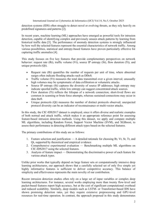 International Journal on Cybernetics & Informatics (IJCI) Vol.14, No.5, October 2025
2
detection systems (IDS) often struggle to detect novel or evolving threats, as they rely heavily on
predefined signatures and patterns [2].
In recent years, machine learning (ML) approaches have emerged as powerful tools for intrusion
detection, capable of identifying complex and previously unseen attack patterns by learning from
historical traffic data [3]. The performance of anomaly detection systems is strongly influenced
by how well the selected features represent the essential characteristics of network traffic. Among
various possibilities, statistical and entropy-based features have proven particularly effective for
capturing traffic anomalies [4].
This study focuses on five key features that provide complementary perspectives on network
behavior: request rate (Rt), traffic volume (Vt), source IP entropy (St), flow duration (Tt), and
unique protocols (Qt).
• Request rate (Rt) quantifies the number of requests per unit of time, where abnormal
surges often indicate flooding attacks such as DDoS.
• Traffic volume (Vt) measures the total data transmitted over a given interval; unusually
high volumes may be symptomatic of data exfiltration or volumetric attacks.
• Source IP entropy (St) captures the diversity of source IP addresses; high entropy may
indicate spoofed traffic, while low entropy can suggest concentrated attack sources.
• Flow duration (Tt) reflects the lifespan of a network connection; short-lived flows are
common in scanning or brute force attempts, whereas sustained connections may occur in
data theft.
• Unique protocols (Qt) measures the number of distinct protocols observed; unexpected
protocol diversity can be an indicator of reconnaissance or multi-vector attacks.
In this study, the CIC-IDS2017 dataset is employed, since it offers diverse and realistic examples
of both normal and attack traffic, which makes it an appropriate reference point for assessing
feature-based intrusion detection methods. Using this dataset, we apply and compare multiple
ML algorithms, including Random Forest, Support Vector Machine (SVM), and XGBoost, to
assess their performance in detecting different attack types based on the selected features.
The primary contributions of this study are as follows:
1. Feature selection and justification — A detailed rationale for choosing Rt, Vt, St, Tt, and
Qt, supported by theoretical and empirical evidence.
2. Comprehensive experimental evaluation — Benchmarking multiple ML algorithms on
CIC-IDS2017 using the selected features.
3. Analysis of feature impact — Demonstrating the discriminative power of each feature for
various attack types.
Unlike prior works that typically depend on large feature sets or computationally intensive deep
learning architectures, our approach shows that a carefully selected set of only five simple yet
highly informative features is sufficient to deliver competitive accuracy. This balance of
simplicity and effectiveness represents the main novelty of our contribution.
Recent intrusion detection studies often rely on a large set of input variables or complex deep
learning architectures. For instance, several works employing more than twenty flow-level and
packet-based features report high accuracy, but at the cost of significant computational overhead
and reduced scalability. Similarly, deep models such as LSTM- or Transformer-based IDS have
shown promising detection rates, yet they require extensive preprocessing and GPU-level
resources for real-time operation. In contrast, the approach proposed in this study demonstrates
 
