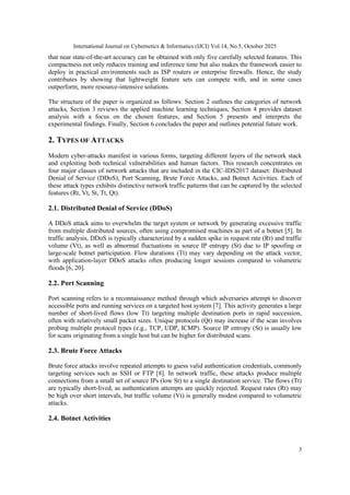 International Journal on Cybernetics & Informatics (IJCI) Vol.14, No.5, October 2025
3
that near state-of-the-art accuracy can be obtained with only five carefully selected features. This
compactness not only reduces training and inference time but also makes the framework easier to
deploy in practical environments such as ISP routers or enterprise firewalls. Hence, the study
contributes by showing that lightweight feature sets can compete with, and in some cases
outperform, more resource-intensive solutions.
The structure of the paper is organized as follows: Section 2 outlines the categories of network
attacks, Section 3 reviews the applied machine learning techniques, Section 4 provides dataset
analysis with a focus on the chosen features, and Section 5 presents and interprets the
experimental findings. Finally, Section 6 concludes the paper and outlines potential future work.
2. TYPES OF ATTACKS
Modern cyber-attacks manifest in various forms, targeting different layers of the network stack
and exploiting both technical vulnerabilities and human factors. This research concentrates on
four major classes of network attacks that are included in the CIC-IDS2017 dataset: Distributed
Denial of Service (DDoS), Port Scanning, Brute Force Attacks, and Botnet Activities. Each of
these attack types exhibits distinctive network traffic patterns that can be captured by the selected
features (Rt, Vt, St, Tt, Qt).
2.1. Distributed Denial of Service (DDoS)
A DDoS attack aims to overwhelm the target system or network by generating excessive traffic
from multiple distributed sources, often using compromised machines as part of a botnet [5]. In
traffic analysis, DDoS is typically characterized by a sudden spike in request rate (Rt) and traffic
volume (Vt), as well as abnormal fluctuations in source IP entropy (St) due to IP spoofing or
large-scale botnet participation. Flow durations (Tt) may vary depending on the attack vector,
with application-layer DDoS attacks often producing longer sessions compared to volumetric
floods [6, 20].
2.2. Port Scanning
Port scanning refers to a reconnaissance method through which adversaries attempt to discover
accessible ports and running services on a targeted host system [7]. This activity generates a large
number of short-lived flows (low Tt) targeting multiple destination ports in rapid succession,
often with relatively small packet sizes. Unique protocols (Qt) may increase if the scan involves
probing multiple protocol types (e.g., TCP, UDP, ICMP). Source IP entropy (St) is usually low
for scans originating from a single host but can be higher for distributed scans.
2.3. Brute Force Attacks
Brute force attacks involve repeated attempts to guess valid authentication credentials, commonly
targeting services such as SSH or FTP [8]. In network traffic, these attacks produce multiple
connections from a small set of source IPs (low St) to a single destination service. The flows (Tt)
are typically short-lived, as authentication attempts are quickly rejected. Request rates (Rt) may
be high over short intervals, but traffic volume (Vt) is generally modest compared to volumetric
attacks.
2.4. Botnet Activities
 