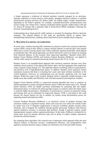 International Journal on Cybernetics & Informatics (IJCI) Vol.14, No.5, October 2025
4
A botnet represents a collection of infected machines remotely managed by an adversary,
typically exploited to execute massive cyber-attacks, propagate malicious software, or perform
synchronized scanning activities [9]. Botnet traffic can display highly variable characteristics
depending on the botnet’s purpose. For example, command-and-control communications may
involve steady, low-volume flows, whereas coordinated attacks generate sudden spikes in Rt and
Vt. Source IP entropy (St) is generally high in botnet-driven DDoS campaigns, reflecting the
diversity of participating devices.
Understanding these attack-specific traffic patterns is essential for designing effective detection
strategies. The selected features in this study are specifically chosen to capture these
distinguishing characteristics, enabling robust classification across multiple attack categories.
3. MACHINE LEARNING ALGORITHMS
In recent years, machine learning (ML) methods have played a central role in intrusion detection
systems (IDS), owing to their ability to capture intricate patterns in network flows and respond
effectively to newly evolving attacks [10]. Unlike traditional signature-based IDS, which depend
on predefined rules, ML-based approaches can detect both known and novel attacks by learning
from historical datasets. In this research, three supervised algorithms—Random Forest (RF),
Support Vector Machine (SVM), and Extreme Gradient Boosting (XGBoost)—are applied to
classify traffic using five statistical and entropy-based features (Rt, Vt, St, Tt, Qt).
Random Forest is an ensemble-based approach that constructs numerous decision trees from
randomly chosen portions of the dataset and feature space, and then aggregates their predictions
using a majority voting strategy [11]. This approach reduces overfitting, improves generalization,
and performs well in high-dimensional spaces. In addition, Random Forest generates feature
importance measures that help in evaluating how much each input attribute contributes to the
overall prediction. However, its computational cost can become significant with very large
datasets. Within the scope of this research, Random Forest is especially suitable because it can
handle noisy data reliably and efficiently work with both numerical and categorical variables.
Support Vector Machine (SVM) is a supervised learning algorithm that aims to construct an
optimal hyperplane to clearly distinguish between classes within the feature space [12]. Through
kernel functions, SVM can handle non-linear relationships by projecting data into higher-
dimensional spaces. It is known for achieving high accuracy in scenarios where the feature space
is small but highly discriminative. Nonetheless, its performance is sensitive to parameter tuning,
and training time can be substantial for large-scale datasets. SVM is well-suited to this work
because the chosen features are few in number yet contain strong discriminatory power for
separating normal and malicious traffic.
Extreme Gradient Boosting (XGBoost) is an advanced version of gradient boosting that
constructs models in a sequential manner, where each successive tree refines the mistakes made
by earlier trees [13]. It integrates regularization to prevent overfitting, handles missing values
internally, and is designed for scalability through parallel processing. XGBoost often delivers
superior predictive accuracy in structured data problems, though it typically requires careful
hyperparameter tuning to achieve optimal performance. In this study, XGBoost is included for its
strong track record in anomaly detection tasks and its ability to exploit complex interactions
between the selected features.
By comparing these algorithms, this research aims to determine which approach offers the most
effective balance of detection accuracy, computational efficiency, and interpretability when
applied to anomaly detection using a compact yet informative set of network traffic features.
 