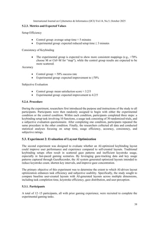 International Journal on Cybernetics & Informatics (IJCI) Vol.14, No.5, October 2025
38
5.2.3. Metrics and Expected Values
Setup Efficiency
• Control group: average setup time ≈ 5 minutes
• Experimental group: expected reduced setup time ≤ 3 minutes
Consistency of Keybinding
• The experimental group is expected to show more consistent mappings (e.g., >70%
choose M or Ctrl+M for “map”), while the control group results are expected to be
more scattered.
Accuracy
• Control group: ≈ 50% success rate
• Experimental group: expected improvement to ≥70%
Subjective Evaluation
• Control group: mean satisfaction score ≈ 3.2/5
• Experimental group: expected improvement to 4.2/5
5.2.4. Procedure
During the experiment, researchers first introduced the purpose and instructions of the study to all
participants. Participants were then randomly assigned to begin with either the experimental
condition or the control condition. Within each condition, participants completed three steps: a
keybinding setup task involving 10 functions, a usage task consisting of 30 randomized trials, and
a subjective evaluation questionnaire. After completing one condition, participants repeated the
same procedure in the other condition. Finally, the researchers collected all data and conducted
statistical analyses focusing on setup time, usage efficiency, accuracy, consistency, and
subjective ratings.
5.3. Experiment 2: Evaluation of Layout Optimization
The second experiment was designed to evaluate whether an AI-optimized keybinding layout
could improve user performance and experience compared to self-created layouts. Traditional
keybinding setups often result in scattered gaze patterns and inefficient keystroke usage,
especially in fast-paced gaming scenarios. By leveraging gaze-tracking data and key usage
patterns captured through GazeRecorder, the AI system generated optimized layouts intended to
reduce keystroke count, shorten key intervals, and improve gaze concentration.
The primary objective of this experiment was to determine the extent to which AI-driven layout
optimization enhances task efficiency and subjective usability. Specifically, the study sought to
compare baseline user-created layouts with AI-generated layouts across multiple dimensions,
including task completion time, keystroke efficiency, gaze distribution, and user perception.
5.3.1. Participants
A total of 12–15 participants, all with prior gaming experience, were recruited to complete the
experimental gaming tasks.
 