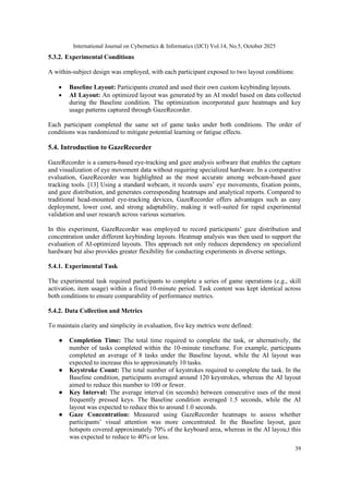 International Journal on Cybernetics & Informatics (IJCI) Vol.14, No.5, October 2025
39
5.3.2. Experimental Conditions
A within-subject design was employed, with each participant exposed to two layout conditions:
• Baseline Layout: Participants created and used their own custom keybinding layouts.
• AI Layout: An optimized layout was generated by an AI model based on data collected
during the Baseline condition. The optimization incorporated gaze heatmaps and key
usage patterns captured through GazeRecorder.
Each participant completed the same set of game tasks under both conditions. The order of
conditions was randomized to mitigate potential learning or fatigue effects.
5.4. Introduction to GazeRecorder
GazeRecorder is a camera-based eye-tracking and gaze analysis software that enables the capture
and visualization of eye movement data without requiring specialized hardware. In a comparative
evaluation, GazeRecorder was highlighted as the most accurate among webcam‑based gaze
tracking tools. [13] Using a standard webcam, it records users’ eye movements, fixation points,
and gaze distribution, and generates corresponding heatmaps and analytical reports. Compared to
traditional head-mounted eye-tracking devices, GazeRecorder offers advantages such as easy
deployment, lower cost, and strong adaptability, making it well-suited for rapid experimental
validation and user research across various scenarios.
In this experiment, GazeRecorder was employed to record participants’ gaze distribution and
concentration under different keybinding layouts. Heatmap analysis was then used to support the
evaluation of AI-optimized layouts. This approach not only reduces dependency on specialized
hardware but also provides greater flexibility for conducting experiments in diverse settings.
5.4.1. Experimental Task
The experimental task required participants to complete a series of game operations (e.g., skill
activation, item usage) within a fixed 10-minute period. Task content was kept identical across
both conditions to ensure comparability of performance metrics.
5.4.2. Data Collection and Metrics
To maintain clarity and simplicity in evaluation, five key metrics were defined:
● Completion Time: The total time required to complete the task, or alternatively, the
number of tasks completed within the 10-minute timeframe. For example, participants
completed an average of 8 tasks under the Baseline layout, while the AI layout was
expected to increase this to approximately 10 tasks.
● Keystroke Count: The total number of keystrokes required to complete the task. In the
Baseline condition, participants averaged around 120 keystrokes, whereas the AI layout
aimed to reduce this number to 100 or fewer.
● Key Interval: The average interval (in seconds) between consecutive uses of the most
frequently pressed keys. The Baseline condition averaged 1.5 seconds, while the AI
layout was expected to reduce this to around 1.0 seconds.
● Gaze Concentration: Measured using GazeRecorder heatmaps to assess whether
participants’ visual attention was more concentrated. In the Baseline layout, gaze
hotspots covered approximately 70% of the keyboard area, whereas in the AI layou,t this
was expected to reduce to 40% or less.
 