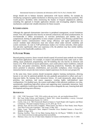 International Journal on Cybernetics & Informatics (IJCI) Vol.14, No.5, October 2025
44
design should aim to balance dynamic optimization with layout stability, for example by
introducing a progressive update mechanism or allowing users to lock certain key positions. This
would preserve flexibility while minimizing the burden of frequent adaptation.In addition,
extending this approach to broader application domains and investigating adaptive learning
mechanisms could provide valuable directions for future research.
8. LIMITATIONS
Although this approach demonstrates innovation in peripheral management, several limitations
remain. First, this approach relies heavily on network connectivity and cloud synchronization. In
low-bandwidth or offline environments, its real-time performance and stability may be
compromised, limiting its applicability in more complex scenarios. [14] Drawing a parallel from
RIS-aided wireless communication—where energy efficiency and signal optimization are
crucial—modular input abstractions must also remain robust under network variability and
system constraints. As seen in VoIP performance studies over wireless networks, where packet
loss and jitter significantly affect user experience [18], the platform may face similar stability
challenges in low-bandwidth conditions. [19]
9. FUTURE WORK
Beyond gaming scenarios, future research should expand AI-assisted input methods into broader
cross-domain applications. For example, in creative and professional work, tasks such as video
editing, music production, programming, and 3D modeling also rely heavily on shortcuts and
macros [15]. With AI-driven layout optimization, users could achieve faster workflows, reduced
setup time, and greater consistency, thereby enhancing productivity. Similarly, this approach
shows potential in education, rehabilitation, and accessible workplaces, where lowering the
interaction barrier can provide more inclusive digital experiences for diverse user groups.[16]
At the same time, future systems should incorporate adaptive learning mechanisms, allowing
layouts to not only be optimized globally but also gradually personalized to reflect each user’s
long-term habits. By learning from interaction history, AI could dynamically adjust shortcut
priorities, key positions, and macro sequences, creating highly individualized input
configurations. For disabled users, the system could adapt to their physical conditions over time,
automatically simplifying high-effort actions and supporting more sustainable interaction. Such
adaptive capabilities would ensure that the system evolves alongside the user, fostering both skill
development and long-term efficiency.
REFERENCES
[1] CDC. “CDC Newsroom.” CDC, 2016, archive.cdc.gov/www_cdc_gov/media/releases/2018/.
[2] Bei Yuan, Eelke Folmer, and Frederick C Harris. 2011. Game accessibility: a survey. Universal
Access in the Information Society 10, 1 (2011)
[3] Cecílio, José, et al. “BCI Framework Based on Games to Teach People with Cognitive and Motor
Limitations.” Procedia Computer Science, vol. 83, 2016, pp. 74–81.
[4] Sanchez, Kait, and Ian Carlos Campbell. “When Games Are Hard on Their Hands, Some Players
Turn Their Voices into Controllers.” The Verge, 12 Mar. 2021
[5] Parker, Laura. “Microsoft’s Xbox Adaptive Controller Gives Disabled Gamers a Power-Up.”
WIRED, 25 Sept. 2018
[6] Bunting, Geoffrey. “How AI Can Make Gaming Better for All Players.” WIRED, 10 July 2023,
www.wired.com/story/ai-make-gaming-better-accessibility.
[7] Martinez, Jesse, et al. Joy in Video Game Adoption for Gamers with Disabilities. Vol. 17, 2024.
 