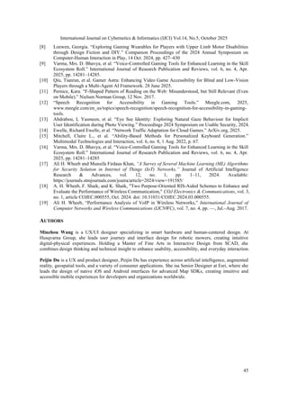 International Journal on Cybernetics & Informatics (IJCI) Vol.14, No.5, October 2025
45
[8] Loewen, Georgia. “Exploring Gaming Wearables for Players with Upper Limb Motor Disabilities
through Design Fiction and DIY.” Companion Proceedings of the 2024 Annual Symposium on
Computer-Human Interaction in Play, 14 Oct. 2024, pp. 427–430
[9] Varma, Mrs. D. Bhavya, et al. “Voice-Controlled Gaming Tools for Enhanced Learning in the Skill
Ecosystem Roll.” International Journal of Research Publication and Reviews, vol. 6, no. 4, Apr.
2025, pp. 14281–14285.
[10] Qiu, Tianrun, et al. Gamer Astra: Enhancing Video Game Accessibility for Blind and Low-Vision
Players through a Multi-Agent AI Framework. 28 June 2025.
[11] Pernice, Kara. “F-Shaped Pattern of Reading on the Web: Misunderstood, but Still Relevant (Even
on Mobile).” Nielsen Norman Group, 12 Nov. 2017.
[12] “Speech Recognition for Accessibility in Gaming Tools.” Meegle.com, 2025,
www.meegle.com/en_us/topics/speech-recognition/speech-recognition-for-accessibility-in-gaming-
tools.
[13] Abdrabou, L Yasmeen, et al. “Eye See Identity: Exploring Natural Gaze Behaviour for Implicit
User Identification during Photo Viewing.” Proceedings 2024 Symposium on Usable Security, 2024.
[14] Ewelle, Richard Ewelle, et al. “Network Traffic Adaptation for Cloud Games.” ArXiv.org, 2025.
[15] Mitchell, Claire L., et al. “Ability-Based Methods for Personalized Keyboard Generation.”
Multimodal Technologies and Interaction, vol. 6, no. 8, 1 Aug. 2022, p. 67.
[16] Varma, Mrs. D. Bhavya, et al. “Voice-Controlled Gaming Tools for Enhanced Learning in the Skill
Ecosystem Roll.” International Journal of Research Publication and Reviews, vol. 6, no. 4, Apr.
2025, pp. 14281–14285
[17] Ali H. Wheeb and Munsifa Firdaus Khan, “A Survey of Several Machine Learning (ML) Algorithms
for Security Solution in Internet of Things (IoT) Networks,” Journal of Artificial Intelligence
Research & Advances, vol. 12, no. 1, pp. 1–11, 2024. Available:
https://journals.stmjournals.com/joaira/article=2024/view=191585/
[18] A. H. Wheeb, F. Shaik, and K. Shaik, "Two Purpose-Oriented RIS-Aided Schemes to Enhance and
Evaluate the Performance of Wireless Communication," COJ Electronics & Communications, vol. 3,
no. 1, article COJEC.000555, Oct. 2024. doi: 10.31031/COJEC.2024.03.000555.
[19] Ali H. Wheeb, “Performance Analysis of VoIP in Wireless Networks,” International Journal of
Computer Networks and Wireless Communications (IJCNWC), vol. 7, no. 4, pp. —, Jul.–Aug. 2017.
AUTHORS
Minzhou Wang is a UX/UI designer specializing in smart hardware and human-centered design. At
Husqvarna Group, she leads user journey and interface design for robotic mowers, creating intuitive
digital-physical experiences. Holding a Master of Fine Arts in Interactive Design from SCAD, she
combines design thinking and technical insight to enhance usability, accessibility, and everyday interaction.
Peijin Du is a UX and product designer, Peijin Du has experience across artificial intelligence, augmented
reality, geospatial tools, and a variety of consumer applications. She isa Senior Designer at Esri, where she
leads the design of native iOS and Android interfaces for advanced Map SDKs, creating intuitive and
accessible mobile experiences for developers and organizations worldwide.
 