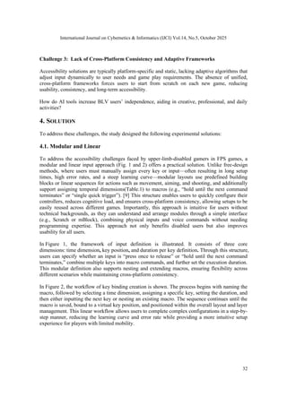 International Journal on Cybernetics & Informatics (IJCI) Vol.14, No.5, October 2025
32
Challenge 3: Lack of Cross-Platform Consistency and Adaptive Frameworks
Accessibility solutions are typically platform-specific and static, lacking adaptive algorithms that
adjust input dynamically to user needs and game play requirements. The absence of unified,
cross-platform frameworks forces users to start from scratch on each new game, reducing
usability, consistency, and long-term accessibility.
How do AI tools increase BLV users’ independence, aiding in creative, professional, and daily
activities?
4. SOLUTION
To address these challenges, the study designed the following experimental solutions:
4.1. Modular and Linear
To address the accessibility challenges faced by upper-limb-disabled gamers in FPS games, a
modular and linear input approach (Fig. 1 and 2) offers a practical solution. Unlike free-design
methods, where users must manually assign every key or input—often resulting in long setup
times, high error rates, and a steep learning curve—modular layouts use predefined building
blocks or linear sequences for actions such as movement, aiming, and shooting, and additionally
support assigning temporal dimensions(Table.1) to macros (e.g., “hold until the next command
terminates” or “single quick trigger”). [9] This structure enables users to quickly configure their
controllers, reduces cognitive load, and ensures cross-platform consistency, allowing setups to be
easily reused across different games. Importantly, this approach is intuitive for users without
technical backgrounds, as they can understand and arrange modules through a simple interface
(e.g., Scratch or mBlock), combining physical inputs and voice commands without needing
programming expertise. This approach not only benefits disabled users but also improves
usability for all users.
In Figure 1, the framework of input definition is illustrated. It consists of three core
dimensions: time dimension, key position, and duration per key definition. Through this structure,
users can specify whether an input is “press once to release” or “hold until the next command
terminates,” combine multiple keys into macro commands, and further set the execution duration.
This modular definition also supports nesting and extending macros, ensuring flexibility across
different scenarios while maintaining cross-platform consistency.
In Figure 2, the workflow of key binding creation is shown. The process begins with naming the
macro, followed by selecting a time dimension, assigning a specific key, setting the duration, and
then either inputting the next key or nesting an existing macro. The sequence continues until the
macro is saved, bound to a virtual key position, and positioned within the overall layout and layer
management. This linear workflow allows users to complete complex configurations in a step-by-
step manner, reducing the learning curve and error rate while providing a more intuitive setup
experience for players with limited mobility.
 
