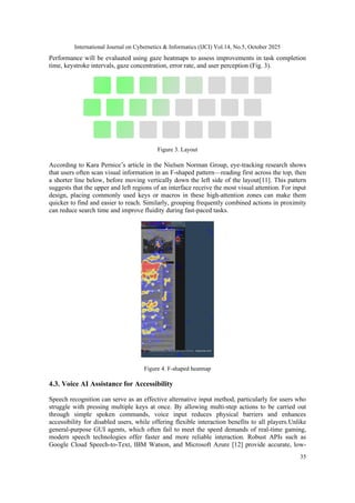 International Journal on Cybernetics & Informatics (IJCI) Vol.14, No.5, October 2025
35
Performance will be evaluated using gaze heatmaps to assess improvements in task completion
time, keystroke intervals, gaze concentration, error rate, and user perception (Fig. 3).
Figure 3. Layout
According to Kara Pernice’s article in the Nielsen Norman Group, eye-tracking research shows
that users often scan visual information in an F-shaped pattern—reading first across the top, then
a shorter line below, before moving vertically down the left side of the layout[11]. This pattern
suggests that the upper and left regions of an interface receive the most visual attention. For input
design, placing commonly used keys or macros in these high-attention zones can make them
quicker to find and easier to reach. Similarly, grouping frequently combined actions in proximity
can reduce search time and improve fluidity during fast-paced tasks.
Figure 4. F-shaped heatmap
4.3. Voice AI Assistance for Accessibility
Speech recognition can serve as an effective alternative input method, particularly for users who
struggle with pressing multiple keys at once. By allowing multi-step actions to be carried out
through simple spoken commands, voice input reduces physical barriers and enhances
accessibility for disabled users, while offering flexible interaction benefits to all players.Unlike
general-purpose GUI agents, which often fail to meet the speed demands of real-time gaming,
modern speech technologies offer faster and more reliable interaction. Robust APIs such as
Google Cloud Speech-to-Text, IBM Watson, and Microsoft Azure [12] provide accurate, low-
 