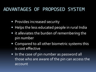 ADVANTAGES OF PROPOSED SYSTEM
 Provides increased security
 Helps the less educated people in rural India
 it alleviates the burden of remembering the
pin number
 Compared to all other biometric systems this
is cost effective
 In the case of pin number as password all
those who are aware of the pin can access the
account
 