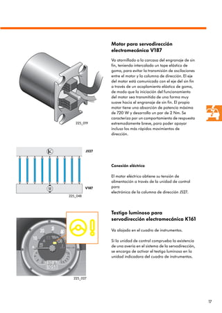 17
Motor para servodirección
electromecánica V187
Va atornillado a la carcasa del engranaje de sin
fin, teniendo intercalado un tope elástico de
goma, para evitar la transmisión de oscilaciones
entre el motor y la columna de dirección. El eje
del motor está comunicado con el eje del sin fin
a través de un acoplamiento elástico de goma,
de modo que la iniciación del funcionamiento
del motor sea transmitida de una forma muy
suave hacia el engranaje de sin fin. El propio
motor tiene una absorción de potencia máxima
de 720 W y desarrolla un par de 2 Nm. Se
caracteriza por un comportamiento de respuesta
extremadamente breve, para poder apoyar
incluso los más rápidos movimientos de
dirección.
Conexión eléctrica
El motor eléctrico obtiene su tensión de
alimentación a través de la unidad de control
para
electrónica de la columna de dirección J527.
Testigo luminoso para
servodirección electromecánica K161
Va alojado en el cuadro de instrumentos.
Si la unidad de control comprueba la existencia
de una avería en el sistema de la servodirección,
se encarga de activar el testigo luminoso en la
unidad indicadora del cuadro de instrumentos.
J527
V187
225_027
225_048
225_019
 
