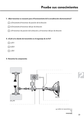 23
1. ¿Qué transmisor es necesario para el funcionamiento de la servodirección electromecánica?
a.Únicamente el transmisor de posición de la dirección
b.Únicamente el transmisor del par de dirección
c.El transmisor de posición de la dirección y el transmisor del par de dirección
2. ¿Cuál es la relación de transmisión en el engranaje de sin fin?
a.21:1
b.22:1
c.23:1
3. Denomine los componentes
Pruebe sus conocimientos
Soluciones:
1.c
2.b
3.Componentesverpágina18
225_071
225_070
 