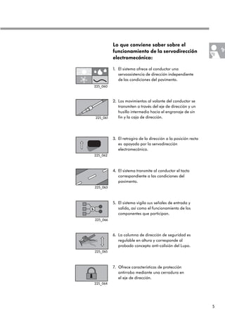 5
Lo que conviene saber sobre el
funcionamiento de la servodirección
electromecánica:
1. El sistema ofrece al conductor una
servoasistencia de dirección independiente
de las condiciones del pavimento.
2. Los movimientos al volante del conductor se
transmiten a través del eje de dirección y un
husillo intermedio hacia el engranaje de sin
fin y la caja de dirección.
3. El retrogiro de la dirección a la posición recta
es apoyado por la servodirección
electromecánica.
4. El sistema transmite al conductor el tacto
correspondiente a las condiciones del
pavimento.
5. El sistema vigila sus señales de entrada y
salida, así como el funcionamiento de los
componentes que participan.
6. La columna de dirección de seguridad es
regulable en altura y corresponde al
probado concepto anti-colisión del Lupo.
7. Ofrece características de protección
antirrobo mediante una cerradura en
el eje de dirección.
225_061
225_062
225_063
225_066
225_065
225_064
225_060
 