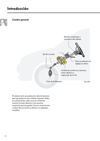 6
Introducción
Mando combinado y
cerradura del volante
Tubo envolvente con
reglaje en altura
Unidad de control con sensores,
motor eléctrico y
engranaje de sin fin
Eje de crucetas
Cuadro general
Caja de la dirección
El sistema de la servodirección electromecánica
está agrupado en una unidad compacta. Todos
los componentes, tales como la unidad de
control, el motor eléctrico y los sensores
necesarios para la gestión, forman parte de esta
unidad. De esa forma se elimina un cableado
complejo.
225_038
 