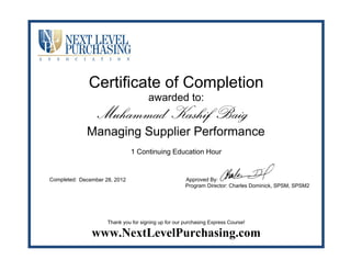 Certificate of Completion
awarded to:
1 Continuing Education Hour
Completed: Approved By:
Program Director: Charles Dominick, SPSM, SPSM2
Thank you for signing up for our purchasing Express Course!
www.NextLevelPurchasing.com
Muhammad Kashif Baig
Managing Supplier Performance
December 28, 2012
 