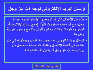 ارسال البريد الإلكتروني لوجه الله عز وجل هذه من الأعمال التي قد لا يعملها الإنسان لوجه الله عز وجل، مع أن معظم محتويات البُرُد  ( جمع بريد )  الإلكترونية أخبار ومعلومات ونكت وحكم وأقوال وتاريخ وصور غريبة وغيرها إرسال بريد الكتروني لله، يعجب به الناس ويبعثونه إلى من عندهم في قائمة الاتصال وهكذا، كم حسنة سنحصل من بريد واحد لله عز وجل قد يكون لف العالم كله 