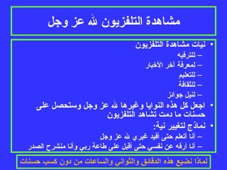 مشاهدة التلفزيون لله عز وجل نيات مشاهدة التلفزيون للترفيه لمعرفة آخر الأخبار للتعليم للثقافة لنيل جوائز اجعل كل هذه النوايا وغيرها لله عز وجل وستحصل على حسنات ما دمت تشاهد التلفزيون نماذج لتغيير نية :  أنا أتعلم حتى أفيد غيري لله عز وجل أنا أرفه عن نفسي حتى أقبل على طاعة ربي وأنا منشرح الصدر 