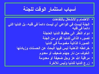أسباب استثمار الوقت للجنة الاهتمام والانشغال بالتفاهات الجنة ليست في الواعي أي ليست دائماً في قلبه، بل الدنيا التي دائماً في قلبه دوام النظر الى حظوظ الدنيا العاجلة تصوره الذاتي للدنيا أقوى من الجنة الصورة الذاتية مغموسة في الدنيا خرائطه الذهنية ليس فيها البحث عن الحسنات وزيادتها الخوف من نار جهنم ضعيف أو معدوم مراقبة الله عز وجل ضعيفة أو معدومة زرع الدنيا للدنيا وليس للآخرة 