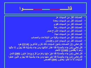 قالـــــــ ـــــــــ ـــــــ ــــــــ ـــــــــوا الحسنات أكثر من السيئات عز الحسنات أكثر من السيئات سعادة الحسنات أكثر من السيئات تقوى الحسنات أكثر من السيئات راحة الحسنات أكثر من السيئات انشراح صدر الحسنات أكثر من السيئات نجاة الحسنات أكثر من السيئات وقاية من الابتلاءات والمصائب الحسنات أكثر من السيئات أمان واطمئنان قال تعالى : { إِنَّ الْحَسَنَاتِ يُذْهِبْنَ السَّيِّئَاتِ ذَلِكَ ذِكْرَى لِلذَّاكِرِينَ  (114)}  هود قال تعالى : { مَنْ جَاءَ بِالْحَسَنَةِ فَلَهُ عَشْرُ أَمْثَالِهَا وَمَنْ جَاءَ بِالسَّيِّئَةِ فَلا يُجْزَى إِلا مِثْلَهَا وَهُمْ لا يُظْلَمُونَ  (160)}  الأنعام قال تعالى : { مَنْ جَاءَ بِالْحَسَنَةِ فَلَهُ خَيْرٌ مِنْهَا وَهُمْ مِنْ فَزَعٍ يَوْمَئِذٍ آمِنُونَ  (89)}  النمل قال تعالى : { مَنْ جَاءَ بِالْحَسَنَةِ فَلَهُ خَيْرٌ مِنْهَا وَمَنْ جَاءَ بِالسَّيِّئَةِ فَلا يُجْزَى الَّذِينَ عَمِلُوا السَّيِّئَاتِ إِلا مَا كَانُوا يَعْمَلُونَ  (84)}  القصص 