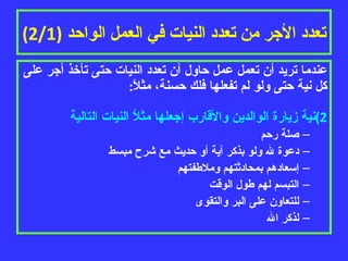تعدد الأجر من تعدد النيات في العمل الواحد  (2/1) عندما تريد أن تعمل عمل حاول أن تعدد النيات حتى تأخذ أجر على كل نية حتى ولو لم تفعلها فلك حسنة، مثلاً : نية زيارة الوالدين والأقارب إجعلها مثلاُ النيات التالية صلة رحم دعوة لله ولو بذكر آية أو حديث مع شرح مبسط إسعادهم بمحادثتهم وملاطفتهم التبسم لهم طول الوقت للتعاون على البر والتقوى لذكر الله 