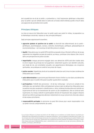 Contexte et enjeux de l’éducation pour la santé
Référentiel de compétences en éducation pour la santé    9
de la qualité de vie et de la santé », « prévention », c’est l’expression générique « éducation
pour la santé » qui est utilisée dans le cadre de ce travail, étant entendu qu’elle s’inscrit dans
une approche de promotion de la santé.
Principes éthiques
La mise en œuvre de l’éducation pour la santé, quels que soient le milieu, la population ou
la thématique concernés, repose sur des principes éthiques 3
.
Sept principes apparaissent essentiels :
• approche globale et positive de la santé : la diversité des déterminants de la santé –
génétiques, psychologiques, sociaux, culturels, économiques, politiques, géographiques et
environnementaux – est reconnue et doit être prise en compte ;
• équité : l’éducation pour la santé (EPS) doit être proposée à tous. Elle doit s’efforcer de ne pas
augmenter les inégalités sociales de santé et, au mieux, contribuer à les réduire. Elle s’inscrit
dans une perspective de justice sociale ;
• impartialité : chaque personne engagée dans une démarche d’EPS doit être traitée dans
le strict respect du principe de non-jugement, notamment quant à son identité culturelle,
son mode de vie, son orientation sexuelle, son appartenance idéologique, ses croyances
spirituelles, ses pratiques en santé et ses prises de risque ;
• justice sociale : l’égalité des droits et la solidarité collective sont à inscrire dans la démarche
d’éducation pour la santé ;
• auto-détermination : la personne peut librement choisir d’entrer ou non dans une démarche
d’éducation pour la santé. Elle peut la quitter quand elle le souhaite ;
• participation : l’intérêt des personnes – et de leur entourage – est pris en compte et les
méthodes leur permettent d’être véritablement acteurs dans la démarche d’éducation pour
la santé et non plus seulement « bénéficiaires ». Ainsi, la démarche éducative est centrée sur
la personne et non sur la transmission de savoirs ou de compétences ; elle se construit avec
la personne. Au niveau collectif, la participation directe et l’expression des usagers-citoyens
doivent accroître le partage de la décision notamment en ce qui concerne le choix des valeurs
et des enjeux prioritaires ;
• responsabilité partagée : la personne ne peut être tenue pour seule responsable ni de
sa santé ni de ses comportements de santé.
3
Les principes éthiques du présent document ont été rédigés par les membres du Comité national consultatif pour
l’élaboration des programmes de formation, en s’appuyant notamment – et en les adaptant à l’éducation pour la santé – sur
les principes de la charte de déontologie prévue pour les programmes d’éducation thérapeutique du patient établie en lien
avec le Comité de suivi du plan pour l’amélioration de la qualité des personnes atteintes de maladies chroniques. En ligne :
http://www.sante.gouv.fr/IMG/pdf/Plan_pour_l_amelioration_de_la_qualite_de_vie_des_personnes_atteintes_de_
maladies_chroniques_2007-2011.pdf
 SOMMAIRE
 