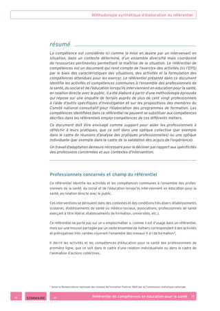 Méthodologie synthétique d’élaboration du référentiel
Référentiel de compétences en éducation pour la santé    11
Professionnels concernés et champ du référentiel
Ce référentiel identifie les activités et les compétences communes à l’ensemble des profes­
sionnels de la santé, du social et de l’éducation lorsqu’ils interviennent en éducation pour la
santé, en relation directe avec le public.
Ces interventions se déroulent dans des contextes et des conditions très divers (établissements
scolaires, établissements de santé ou médico-sociaux, associations, professionnels de santé
exerçant à titre libéral, établissements de formation, universités, etc.).
Ce référentiel ne porte pas sur un « emploi/métier », comme il est d’usage dans un référentiel,
mais sur une mission partagée par un vaste ensemble de métiers correspondant à des activités
et prérogatives très variées couvrant l’ensemble des niveaux V à I de formation 4
.
Il décrit les activités et les compétences d’éducation pour la santé des professionnels de
première ligne, que ce soit dans le cadre d’une relation individualisée ou dans le cadre de
l’animation d’actions collectives.
résumé
La compétence est considérée ici comme la mise en œuvre par un intervenant en
situation, dans un contexte déterminé, d’un ensemble diversifié mais coordonné
de ressources pertinentes permettant la maîtrise de la situation. Le référentiel de
compétences est un document qui rend compte de l’exercice des activités (ici l’EPS)
par le biais des caractéristiques des situations, des activités et la formulation des
compétences attendues pour les exercer. Le référentiel présenté dans ce document
identifie les activités et compétences communes à l’ensemble des professionnels de
la santé, du social et de l’éducation lorsqu’ils interviennent en éducation pour la santé,
en relation directe avec le public. Il a été élaboré à partir d’une méthodologie éprouvée
qui repose sur une enquête de terrain auprès de plus de cent vingt professionnels
à l’aide d’outils spécifiques d’investigation et sur les propositions des membres du
Comité national consultatif pour l’élaboration des programmes de formation. Les
compétences identifiées dans ce référentiel ne peuvent se substituer aux compétences
décrites dans les référentiels emploi-compétences de ces différents métiers.
Ce document doit être envisagé comme support pour aider les professionnels à
réfléchir à leurs pratiques, que ce soit dans une optique collective (par exemple
dans le cadre de réunions d’analyse des pratiques professionnelles) ou une optique
individuelle (par exemple dans le cadre de la validation des acquis de l’expérience).
Un travail d’adaptation demeure nécessaire pour le décliner par rapport aux spécificités
des professions concernées et aux contextes d’intervention.
4
Selon la Nomenclature nationale des niveaux de formation fixée en 1969 par la Commission statistique nationale.
 SOMMAIRE
 