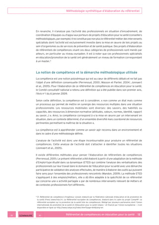 Méthodologie synthétique d’élaboration du référentiel
Référentiel de compétences en éducation pour la santé    12
En revanche, il n’analyse pas l’activité des professionnels en situation d’encadrement, de
coordination d’équipes ou d’appui aux porteurs de projets d’éducation pour la santé (conseillers
méthodologiques,parexemple).Ilneconstituepasnonplusleréférentiel-métierdesintervenants
spécialisés dont l’activité est exclusivement investie dans la mise en œuvre de tels projets au
sein d’organismes ou de services de prévention et de santé publique. Des projets d’élaboration
de référentiels de compétences visant ces deux catégories de professionnels sont menés par
ailleurs, en particulier au niveau européen. Il est à noter que ces professionnels spécialisés
en éducation/promotion de la santé ont généralement un niveau de formation correspondant
à un master. 5
La notion de compétence et la démarche méthodologique utilisée
La compétence est une notion polysémique qui est au cœur de différents débats et ne fait pas
l’objet d’une définition consensuelle (Perrenoud, 2000 ; Masson et Parlier, 2004 ; Jonnaert
et al., 2005). Pour l’élaboration de ce référentiel de compétences en éducation pour la santé,
le Comité consultatif national a retenu une définition qui a été publiée dans son premier avis,
l’Avis no
1 du 6 janvier 2009.
Selon cette définition, la compétence est à considérer, « non comme un état mais comme
un processus qui permet de mettre en synergie des ressources multiples dans une situation
professionnelle. Les ressources mobilisées sont diverses : des savoirs, des habilités ou
capacités, des ressources à dimension normative (attitudes, valeurs, normes, identité, rapport
au savoir…) ». Ainsi, la compétence correspond à « la mise en œuvre par un intervenant en
situation, dans un contexte déterminé, d’un ensemble diversifié mais coordonné de ressources
pertinentes permettant la maîtrise de la situation ».
La compétence est à appréhender comme un savoir agir reconnu dans un environnement et
dans le cadre d’une méthodologie définie.
L’analyse de l’activité est donc une étape incontournable pour produire un référentiel de
compétences. Cette analyse de l’activité doit s’attacher à identifier toutes les situations
(Jonnaert et al., 2005).
Il existe différentes méthodes pour penser l’élaboration de référentiels de compétences
(Perrenoud, 2001). Le présent référentiel a été élaboré à partir d’une adaptation de la méthode
d’Emploi-type étudié dans sa dynamique (ETED) qui combine l’analyse des verbalisations des
professionnels sur leur travail dans le domaine de l’éducation pour la santé avec une démarche
participative de validation des analyses effectuées, de manière à élaborer des outils qui puissent
faire sens pour l’ensemble des professionnels rencontrés (Mandon, 2009). La méthode ETED
s’appliquant à des emplois/métiers, elle a dû être adaptée à la spécificité de ce référentiel
qui concerne une « activité partagée » par de nombreux intervenants relevant de métiers et
de contextes professionnels fort différents.
5
Cf. Référentiel de compétence d’ingénieur conseil, élaboré par la Fédération nationale d’éducation et de promotion de
la santé (Fnes) (www.fnes.fr) ; ou Référentiel européen de compétences, élaboré dans le cadre du projet CompHP : ce
référentiel européen sur la promotion de la santé liste les compétences. Rédigé par plusieurs partenaires dont l’Union
internationale de promotion de la santé et d’éducation pour la santé (Uipes) – et financé par l’Union européenne –, il est
disponible en ligne sur http://www.iuhpe.org/index.html?page=614lang=en
 SOMMAIRE
 