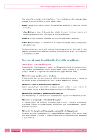 Méthodologie synthétique d’élaboration du référentiel
Référentiel de compétences en éducation pour la santé    13
Pour autant, l’organisation générale de l’étude s’est déroulée conformément aux principes
généraux de la méthode ETED, en quatre grandes étapes :
• étape 1 : étape de cadrage pour poser la problématique et déterminer un échantillon raisonné
d’enquête ;
• étape 2 : étape de recueil de données ; dans le cadre du présent travail cela concerne cent
vingt-six professionnels de la santé, du social et de l’enseignement ;
• étape 3 : étape d’analyse des données et de construction itérative du référentiel ;
• étape 4 : dernière étape de concertation et de validation auprès des acteurs professionnels
et institutionnels.
Ce référentiel est donc construit à partir de l’analyse des démarches de travail, de l’avis
d’experts du Comité consultatif et des remarques de l’ensemble des acteurs interrogés dans
la phase de concertation.
Fonctions et usage d’un référentiel d’activités-compétences
Les différents types de référentiels
L’élaboration de référentiels concerne toujours un même emploi-métier et des emplois complets,
c’est-à-dire un regroupement d’emplois ayant le même rôle socio-productif, qui articulent
plusieurs activités et se déploient dans un espace social repéré (Mandon, 2009).
Référentiel emploi (ou référentiel de situations)
Il situe l’emploi dans son environnement, définit la mission et le contenu et précise les
attributions, le statut, la qualification, les voies d’accès et les évolutions possibles.
Référentiel d’activités (ou référentiel de description)
Il décrit les activités, les actions et les opérations actuelles ou futures liées à l’exercice de
l’emploi. Il peut préciser le résultat attendu au regard de critères d’évaluation.
Référentiel de compétences (ou référentiel de déduction)
Il résulte de l’analyse de l’activité. Il décrit les compétences requises pour réaliser les activités.
Référentiel de formation (ou référentiel de traduction)
Il s’élabore à partir du référentiel de compétences. Il définit l’ingénierie pédagogique :
programme, systèmes modulaires, objectifs de formation, objectifs pédagogiques, contenus,
modalités, évaluation.
Référentiel global emploi, activité, compétences (ou référentiel de synthèse)
Il regroupe un certain nombre de données nécessaires à l’exercice d’un métier, qui sont utiles
pour le recrutement, la mobilité, la formation, l’évaluation, la communication sur les emplois
et leurs contenus.
 SOMMAIRE
 