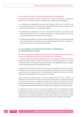 Méthodologie synthétique d’élaboration du référentiel
Référentiel de compétences en éducation pour la santé    14
Les confusions à éviter à propos des référentiels de compétences
Les référentiels présentés ci-dessus renvoyant à des usages très différents, il convient de
préciser, pour éviter toute confusion, ce que n’est pas un référentiel de compétences.
• Un référentiel de compétences n’est pas une instruction de travail. Il ne prescrit pas
les procédures à respecter, il ne précise pas la répartition des tâches entre les postes. Il n’est
donc ni une fiche de poste, ni une procédure qualité.
• Un référentiel de compétences n’est pas un référentiel de formation. C’est pourquoi il ne
détaille pas finement les savoirs. Il exprime seulement ce qui fait la compétence. Son objet
n‘est pas de se substituer à l’ingénierie d’une formation.
• Un référentiel de compétences n’est pas une liste d’aptitudes générales communes à différents
champs professionnels. Il ne décrit pas un comportement souhaité ou attendu « en général »,
mais se réfère toujours à la situation professionnelle.
Le cas atypique du référentiel d’activités-compétences
en éducation pour la santé
Une mission commune d’éducation pour la santé incorporée dans les pratiques
propres aux différents métiers et aux manières de les exercer
Le présent référentiel activités-compétences obéit à une logique différente de celle des
référentiels-métier habituels puisqu’il concerne une mission d’éducation pour la santé
transversale exercée de manière et dans des conditions très différentes selon les métiers,
les contextes professionnels et les situations concrètes.
Lorsqu’un professionnel de la santé, du social ou de l’enseignement assure une mission
d’éducation pour la santé, cette mission est généralement incluse dans son travail quotidien
au point que, dans la plupart des cas, le professionnel ne l’identifie pas comme une mission
spécifique mais simplement comme un aspect de son travail.
Dans la mesure où l’éducation pour la santé ne constitue pas un métier « complet », la
mobilisation du thème de la santé par les professionnels peut s’avérer un objectif pour inciter
les personnes à préserver ou maintenir leur santé, ou un moyen pour travailler sur d’autres
points de vulnérabilité de la personne. Ainsi, une activité en apparence similaire peut recouvrir
des finalités professionnelles différentes et relever d’autres questions que celles de la santé.
Le référentiel produit ici ne peut donc être considéré comme un référentiel activités-
compétences classique puisque les activités d’éducation pour la santé décrites dans le cadre
des entretiens conduits avec les professionnels sont très fréquemment incorporées à un autre
métier. De ce fait, il ne peut être évoqué ici les dimensions collectives qui structurent l’action
des professionnels de manière spécifique selon les métiers et les contextes d’intervention.
 SOMMAIRE
 