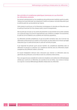 Méthodologie synthétique d’élaboration du référentiel
Référentiel de compétences en éducation pour la santé    15
Des activités et compétences génériques communes en vue d’enrichir
les référentiels existants
Se centrant volontairement sur les compétences des professionnels mobilisés auprès du public,
l’analyse du travail effectuée vise uniquement à mettre en évidence l’activité d’éducation pour
la santé du point de vue du praticien qui l’exerce.
Cette analyse ne porte pas sur les dimensions sociologiques et culturelles de l’éducation pour
la santé qui traversent les trois champs (santé, social et enseignement).
Elle ne porte pas non plus sur les actions de prévention ou de promotion de la santé conduites
sur un plan plus large, structurel et organisationnel, pour améliorer ou adapter l’environnement,
le cadre de vie et d’habitat ou les conditions de travail des populations.
Ce référentiel activités-compétences n’a pas de portée normative mais vise à enrichir les
référentiels professionnels qui existent, en fournissant une description de la mission partagée
d’éducation pour la santé exercée dans le cadre de l’activité principale.
Il est important de préciser qu’en aucune manière, les compétences identifiées dans ce
référentiel ne peuvent se substituer aux compétences décrites dans les référentiels emploi-
compétences des différents métiers concernés.
Un travail d’adaptation demeure donc nécessaire pour décliner ce référentiel selon les
spécificités des professions concernées et selon les contextes d’intervention.
Pour une approche plus complète de la notion de compétence, de la démarche méthodologique
utilisée pour construire ce référentiel, de sa portée et de ses limites, nous invitons le lecteur
à se reporter à l’annexe Méthodologie détaillée d’élaboration du référentiel.
 SOMMAIRE
 