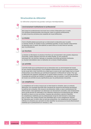 Le référentiel d’activités-compétences
Référentiel de compétences en éducation pour la santé    18
Structuration du référentiel
Ce référentiel comprend cinq grandes rubriques interdépendantes.
L’environnement institutionnel et professionnel
dans lequel les professionnels inscrivent leurs actions d’éducation pour la santé.
Les situations professionnelles sont diverses ; selon le contexte professionnel,
le cadre d’exercice entraînera des modalités de travail différentes.
La mission
C’est la finalité globale poursuivie par un intervenant en éducation pour la santé.
La mission résume, de manière la plus synthétique possible, en quoi consiste l’intervention
en éducation pour la santé. Elle explicite la raison d’être et le sens final de l’activité
pour le professionnel.
Les fonctions
La mission se décompose en plusieurs fonctions qui correspondent à des grandes séquences
d’activités ; chaque séquence poursuit une même finalité, au sens productif.
Autrement dit, une fonction regroupe un ensemble d’activités permettant d’atteindre
un résultat intermédiaire dans la réalisation de la mission (finalité globale).
Les activités 
L’activité révèle que le professionnel est en interaction avec un environnement de travail
et avec d’autres professionnels, et qu’il délibère intérieurement sur ce qu’il convient de faire
ou de ne pas faire. Ainsi l’activité ne se réduit pas à ce qui se voit, mais intègre tout un travail
d’interactions et de réflexions qui contribuent largement à l’efficacité de l’action. Pour que
le référentiel soit aisément utilisable par un grand nombre d’acteurs, il ne s’agit pas de lister
l’ensemble des activités qui révèlent la compétence, mais de nommer, à partir des situations
de travail, les activités les plus significatives pour les professionnels rencontrés.
Les compétences
La compétence est la mise en œuvre par un intervenant en situation, dans un contexte
déterminé, d’un ensemble diversifié mais coordonné de ressources pertinentes permettant
la maîtrise de la situation. Elle recouvre une dimension visible, ce que le professionnel fait
effectivement, mais également une dimension non directement accessible, mais fondamentale
parce qu’elle permet les arbitrages et les réflexions intérieures du professionnel pour décider
de mettre en œuvre ou non une action. L’analyse des entretiens a permis d’identifier
les compétences mobilisées par les professionnels lorsqu’ils interviennent en éducation
pour la santé. Pour chaque fonction sont identifiées deux à trois compétences relevant
de l’éducation pour la santé ; elles ne sont pas exhaustives. Ces compétences sont toujours
référées à la situation pour permettre de bien identifier les processus de travail effectivement
mobilisés par le professionnel (cf. Annexes, p. 45).
 SOMMAIRE
 