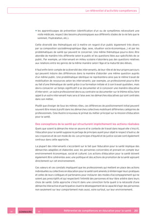 Le référentiel d’activités-compétences
Référentiel de compétences en éducation pour la santé    20
• les apprentissages de prévention (identification d’un ou de symptômes nécessitant une
visite médicale, respect des besoins physiologiques aux différents stades de la vie tels que le
sommeil, l’hydratation, etc.).
Cette diversité des thématiques est à mettre en regard d’un public également très divers
par sa composition sociodémographique (âge, sexe, situation socio-économique…) et par les
problématiques de santé qui peuvent le concerner. Une même thématique pourra donc être
abordée de manière très différente selon le public et les questions liées aux spécificités de ce
public. Par exemple, un intervenant en milieu scolaire n’abordera pas des questions relatives
aux relations entre les genres de la même manière selon l’âge et la maturité des élèves.
Il faut enfin tenir compte de la diversité des intervenants, de leur rôle et de leur propre parcours
qui peuvent induire des différences dans la manière d’aborder une même question auprès
d’un même public. Une problématique identique ne représentera ainsi pas le même travail de
mobilisation de ressources selon les intervenants ; par exemple, un professionnel pourra être
au fait d’une thématique de santé grâce à sa formation initiale et à son travail quotidien, mais
devra consacrer un temps significatif à se documenter et à concevoir une manière éducative
d’intervenir ; un autre professionnel devra au contraire se documenter sur le thème et/ou faire
appel à un autre intervenant mais sera à l’aise avec les démarches éducatives qui sont centrales
dans son métier.
Plutôt que d’exiger de tous les mêmes rôles, ces différences de positionnement initial peuvent
souvent être mises à profit dans les démarches collectives mobilisant différentes catégories de
professionnels. Cela illustre à nouveau le primat du métier principal sur la mission d’éducation
pour la santé.
Des conceptions de la santé qui structurent implicitement les actions réalisées
Quels que soient la démarche mise en œuvre et le contexte de travail dans lequel elle s’inscrit,
l’éducation pour la santé suppose le partage de principes ayant pour objet le respect d’autrui, de
ses croyances et de son mode de vie. Les principes d’équité et de justice sociale sont également
centraux dans cette approche.
La plupart des intervenants s’accordent sur le fait que l’éducation pour la santé implique des
démarches adaptées et élaborées avec les personnes concernées et prenant en compte leur
environnement économique, social et culturel. Les actions d’éducation pour la santé doivent
également être cohérentes avec une politique et des actions de promotion de la santé agissant
directement sur cet environnement.
Ces valeurs et ces constats impliquent que les professionnels qui mettent en place des actions
individuelles ou collectives en éducation pour la santé sont amenés à réinterroger leurs pratiques
et celles de leurs collègues et partenaires pour instaurer des modes d’accompagnement qui ne
soient pas prescriptifs et qui respectent l’intimité des personnes et leur libre arbitre dans leurs
choix de santé. Cette approche s’inscrit dans une conviction forte quant à la nécessité d’une
démarche interactive et participative visant le développement de la capacité d’agir des personnes
non seulement sur leur comportement mais aussi, voire surtout, sur leur environnement.
 SOMMAIRE
 