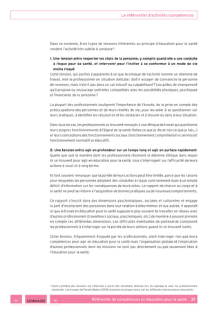 Le référentiel d’activités-compétences
Référentiel de compétences en éducation pour la santé    21
Dans ce contexte, trois types de tensions inhérentes au principe d’éducation pour la santé
rendent l’activité très subtile à conduire 6
 :
1. Une tension entre respecter les choix de la personne, y compris quand elle a une conduite
à risque pour sa santé, et intervenir pour l’inciter à se conformer à un mode de vie
moins risqué
Cette tension, qui parfois s’apparente à ce que la clinique de l’activité nomme un dilemme de
travail, met le professionnel en situation délicate : doit-il essayer de convaincre la personne
de renoncer, mais n’est-il pas dans ce cas intrusif ou culpabilisant ? Les pistes de changement
qu’il propose ou encourage sont-elles compatibles avec les possibilités physiques, psychiques
et financières de la personne ?
La plupart des professionnels soulignent l’importance de l’écoute, de la prise en compte des
préoccupations des personnes et de leurs réalités de vie, pour les aider à se questionner sur
leurs pratiques, à identifier les ressources et les obstacles et à trouver du sens à leur situation.
Dans tous les cas, les professionnels se trouvent renvoyés à une éthique de travail qui questionne
leurs propres fonctionnements à l’égard de la santé (faites ce que je dis et non ce que je fais…)
et leurs conceptions des fonctionnements sociaux (fonctionnement compréhensif vs permissif/
fonctionnement normatif vs éducatif).
2. Une tension entre agir en profondeur sur un temps long et agir en surface rapidement
Quelle que soit la manière dont les professionnels résolvent le dilemme éthique dans lequel
ils se trouvent pour agir en éducation pour la santé, tous s’interrogent sur l’efficacité de leurs
actions à court et à long terme.
Ils font souvent remarquer que la portée de leurs actions peut être limitée, parce que les raisons
pour lesquelles les personnes adoptent des conduites à risque sont rarement dues à un simple
déficit d’information sur les conséquences de leurs actes. Le rapport de chacun au corps et à
la santé ne peut se réduire à l’acquisition de bonnes pratiques ou de nouveaux comportements.
Ce rapport s’inscrit dans des dimensions psychologiques, sociales et culturelles et engage
la part d’inconscient des personnes dans leur relation à elles-mêmes et aux autres. Il apparaît
ici que le travail en éducation pour la santé suppose le plus souvent de travailler en réseau avec
d’autres professionnels (travailleurs sociaux, psychologues, etc.) de manière à pouvoir prendre
en compte ces différentes dimensions. Les difficultés éventuelles de partenariat conduisent
les professionnels à s’interroger sur la portée de leurs actions quand ils se trouvent isolés.
Cette tension, fréquemment évoquée par les professionnels, vient interroger non pas leurs
compétences pour agir en éducation pour la santé mais l’organisation globale et l’implication
d’autres professionnels dont les missions ne sont pas directement ou pas seulement liées à
l’éducation pour la santé.
6
Cette synthèse des tensions est effectuée à partir des entretiens réalisés lors du cadrage et avec les professionnels
concernés. Les travaux de Peretti-Watel (2009) éclairent les propos tenus par les différents interlocuteurs rencontrés.
 SOMMAIRE
 