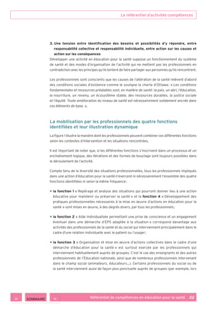 Le référentiel d’activités-compétences
Référentiel de compétences en éducation pour la santé    22
3. Une tension entre identification des besoins et possibilités d’y répondre, entre
responsabilité collective et responsabilité individuelle, entre action sur les causes et
action sur les conséquences
Développer une activité en éducation pour la santé suppose un fonctionnement du système
de santé et des modes d’organisation de l’activité qui ne mettent pas les professionnels en
contradiction avec les principes qu’ils tentent de faire partager aux personnes qu’ils rencontrent.
Les professionnels sont conscients que les causes de l’altération de la santé relèvent d’abord
des conditions sociales d’existence comme le souligne la charte d’Ottawa : « Les conditions
fondamentales et ressources préalables sont, en matière de santé : la paix, un abri, l’éducation,
la nourriture, un revenu, un écosystème stable, des ressources durables, la justice sociale
et l’équité. Toute amélioration du niveau de santé est nécessairement solidement ancrée dans
ces éléments de base. ».
La mobilisation par les professionnels des quatre fonctions
identifiées et leur illustration dynamique
La figure 1 illustre la manière dont les professionnels peuvent combiner ces différentes fonctions
selon les contextes d’intervention et les situations rencontrées.
Il est important de noter que, si les différentes fonctions s’inscrivent dans un processus et un
enchaînement logique, des itérations et des formes de bouclage sont toujours possibles dans
le déroulement de l’activité.
Compte tenu de la diversité des situations professionnelles, tous les professionnels impliqués
dans une action d’éducation pour la santé n’exercent ni nécessairement l’ensemble des quatre
fonctions identifiées ni selon la même fréquence :
• la fonction 1 « Repérage et analyse des situations qui pourront donner lieu à une action
éducative pour maintenir ou préserver la santé » et la fonction 4 « Développement des
pratiques professionnelles nécessaires à la mise en œuvre d’actions en éducation pour la
santé » sont mises en œuvre, à des degrés divers, par tous les professionnels ;
• la fonction 2 « Aide individualisée permettant une prise de conscience et un engagement
éventuel dans une démarche d’EPS adaptée à la situation » correspond davantage aux
activités des professionnels de la santé et du social qui interviennent principalement dans le
cadre d’une relation individuelle avec le patient ou l’usager ;
• la fonction 3 « Organisation et mise en œuvre d’actions collectives dans le cadre d’une
démarche d’éducation pour la santé » est surtout exercée par les professionnels qui
interviennent habituellement auprès de groupes. C’est le cas des enseignants et des autres
professionnels de l’Éducation nationale, ainsi que de nombreux professionnels intervenant
dans le champ social (animateurs, éducateurs…). Certains professionnels du social ou de
la santé interviennent aussi de façon plus ponctuelle auprès de groupes (par exemple, lors
 SOMMAIRE
 