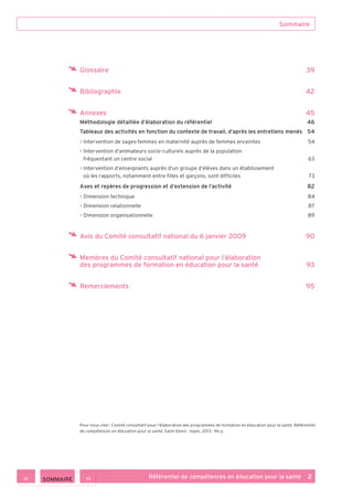 Référentiel de compétences en éducation pour la santé    2
Glossaire	 39
Bibliographie	 42
Annexes	 45
Méthodologie détaillée d’élaboration du référentiel	 46
Tableaux des activités en fonction du contexte de travail, d’après les entretiens menés	 54
>> Intervention de sages-femmes en maternité auprès de femmes enceintes	 54
>> Intervention d’animateurs socio-culturels auprès de la population
fréquentant un centre social	 63
>> Intervention d’enseignants auprès d’un groupe d’élèves dans un établissement
où les rapports, notamment entre filles et garçons, sont difficiles	 73
Axes et repères de progression et d’extension de l’activité	 82
>> Dimension technique	 84
>> Dimension relationnelle	 87
>> Dimension organisationnelle	 89
Avis du Comité consultatif national du 6 janvier 2009	 90
Membres du Comité consultatif national pour l’élaboration
des programmes de formation en éducation pour la santé	 93
Remerciements	 95
Sommaire
Pour nous citer : Comité consultatif pour l’élaboration des programmes de formation en éducation pour la santé. Référentiel
de compétences en éducation pour la santé. Saint-Denis : Inpes, 2013 : 96 p.
>><< SOMMAIRE
 