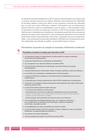 Pour aller plus loin : du référentiel d’activités-compétences au référentiel de formation
Référentiel de compétences en éducation pour la santé    29
Le référentiel d’activités/compétences en EPS n’a pas de visée prescriptive ou normative mais
il constitue une base commune pour élaborer différents outils notamment des référentiels
de formation adaptés à chacun des métiers et des professions concernés par l’éducation
pour la santé ainsi qu’aux différentes conditions d’intervention que les professionnels
peuvent rencontrer (types de problématiques, types de publics…). Sont présentés ci-après
les paramètres à prendre en compte pour intervenir en EPS et des exemples d’éléments à
maîtriser pour la mobilisation des compétences. Ces éléments peuvent être des connaissances
générales (concepts, savoirs disciplinaires…), des connaissances spécifiques à l’environnement
professionnel (culture organisationnelle, codes sociaux, organisation du service, équipements,
règles…), des connaissances procédurales (procédures, méthodes), des connaissances et savoir-
faire expérientiels, des aptitudes et qualités… qui permettent d’agir sur mesure.
Paramètres à prendre en compte et exemples d’éléments à maîtriser
Paramètres à prendre en compte pour intervenir en EPS
• Les dispositions légales et règlementaires qui déterminent les champs et domaines
d’intervention des professionnels.
• La place de l’éducation pour la santé dans ces dispositions.
• Les conceptions et les valeurs de référence en matière d’EPS.
• L’environnement professionnel de l’intervenant, son cadre d’exercice, sa mission,
ses prérogatives.
• Le profil professionnel de l’intervenant : métier, formation, expérience, valeurs de référence…
• Les activités et les compétences mobilisées dans l’activité principale.
• La place de l’EPS dans la politique et le fonctionnement de l’établissement et du service
d’appartenance.
• Le caractère plus ou moins occasionnel des actions d’EPS conduites par le professionnel.
• La densité et la proximité du réseau professionnel interdisciplinaire dans lequel l’intervenant
inscrit ses actions d’EPS.
• Le type d’intervention auprès du public selon que :
 l’on s’adresse à des individus ou à des groupes ;
 l’action éducative s’inscrit dans une démarche complémentaire d’une action principale
(exemple : une consultation chez un médecin libéral) ou qu’elle fait l’objet d’un projet spécifique
(exemple : un projet collectif dans un collège) ;
 l’action principale relève du domaine de la santé, du social ou de l’éducation.
• Les caractéristiques sociodémographiques (âge, sexe, références culturelles…)
et les conditions de vie (situation socio-économique, conditions de logement
et de travail…) du public accueilli.
• Les problématiques de santé susceptibles de concerner le public.
• Le type de thème abordé en EPS (les conduites à risque, le rapport au corps, les conduites
alimentaires, les apprentissages de prévention…).
• Les moyens et les outils à disposition.
• L’horizon temporel dans lequel s’inscrivent les actions d’EPS.
 SOMMAIRE
 