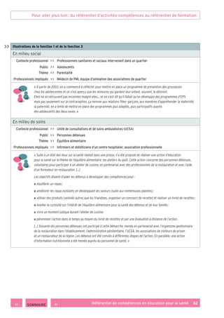 Pour aller plus loin : du référentiel d’activités-compétences au référentiel de formation
Référentiel de compétences en éducation pour la santé    32
Illustrations de la fonction 1 et de la fonction 3
En milieu social
Contexte professionnel     Professionnels sanitaires et sociaux intervenant dans un quartier
Public     Adolescents
Thème     Parentalité
Professionnels impliqués     Médecin de PMI, équipe d’animation des associations de quartier
« À partir de 2003, on a commencé à réfléchir pour mettre en place un programme de prévention des grossesses
chez les adolescentes et on s’est aperçu que les mineures qui gardent leur enfant, souvent, le désirent.
Elles ne se retrouvent pas enceintes malgré elles… et on s’est dit qu’il fallait qu’on développe des programmes d’EPS
mais pas seulement sur la contraception, ça renvoie aux relations filles- garçons, aux manières d’appréhender la maternité,
la paternité ; on a tenté de mettre en place des programmes plus adaptés, plus participatifs auprès
des adolescents des deux sexes. »
En milieu de soins
Contexte professionnel     Unité de consultations et de soins ambulatoires (UCSA)
Public     Personnes détenues
Thème     Équilibre alimentaire
Professionnels impliqués     Infirmiers et diététiciens d’un centre hospitalier, association professionnelle
« Suite à un état des lieux sur la santé réalisé dans une prison, il a été proposé de réaliser une action d’éducation
pour la santé sur le thème de l’équilibre alimentaire : les ateliers du goût. Cette action concerne des personnes détenues,
volontaires pour participer à un atelier de cuisine, en partenariat avec des professionnels de la restauration et avec l’aide
d’un formateur en restauration. […]
Les objectifs étaient d’aider les détenus à développer des compétences pour :
■ ■ équilibrer un repas ;
■ ■ améliorer les repas existants en développant les saveurs (suite aux nombreuses plaintes) ;
■ ■ utiliser des produits cantinés autres que les friandises, organiser un concours de recettes et réaliser un livret de recettes ;
■ ■ éveiller la curiosité sur l’intérêt de l’équilibre alimentaire pour la santé des détenus et de leur famille ;
■ ■ vivre un moment ludique durant l’atelier de cuisine ;
■ ■ pérenniser l’action dans le temps au moyen du livret de recettes et par une évaluation à distance de l’action.
[…] Soixante-dix personnes détenues ont participé à cette démarche, menée en partenariat avec l’organisme gestionnaire
de la restauration dans l’établissement, l’administration pénitentiaire, l’UCSA, les associations de visiteurs de prison
et un restaurateur de la région. Les détenus ont été conviés à différentes étapes de l’action. En parallèle, une action
d’information nutritionnelle a été menée auprès du personnel de santé. »

 SOMMAIRE
 