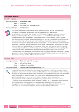 Pour aller plus loin : du référentiel d’activités-compétences au référentiel de formation
Référentiel de compétences en éducation pour la santé    33
Illustrations de la fonction 2
En milieu scolaire
Contexte professionnel     Infirmerie d’un collège
Public     Jeunes filles
Thème     Éducation de la vie affective et sexuelle
Professionnel impliqué     Infirmière scolaire
« J’ai souvent, pendant la récréation, des jeunes filles qui viennent pour chercher un cachet, voire une serviette
ou un tampon. En général, elles viennent à deux, celle « qui a mal » et une copine qui accompagne.
Lorsqu’il s’agit d’une élève nouvelle ou qui vient pour la première fois pour cette question, j’essaie d’en savoir plus :
depuis quand est-elle réglée ? A-t-elle souvent des douleurs ? Je la fais revenir soit le jour même à la fin des cours,
soit le lendemain pour savoir comment elle va, et là en général, j’engage le dialogue (je profite aussi de la présence
de la copine) pour les faire s’exprimer sur leur ressenti quand elles ont leurs règles, comment elles prennent soin d’elles et,
progressivement, on glisse sur les représentations qu’elles ont de la conception, de la grossesse, de la contraception.
Je valorise leurs connaissances et propose de répondre à leurs questions. Je n’ai pas en tête un plan des thèmes à aborder,
je laisse venir, je rebondis sur ce qu’elles disent. Parfois, on peut aborder la sexualité, les IST, les préservatifs, cela dépend
vraiment de ce qui vient. Je sais que je peux (voire dois) aborder tous les sujets mais cela n’a pas de sens si l’information
est prématurée par rapport au niveau de réflexion des jeunes. En revanche, je présente les brochures que j’ai à disposition
si elles souhaitent les lire à un moment donné. Certaines jeunes filles reviennent seules pour poser des questions.
Le point de vigilance est de ne pas oublier les parents dans le circuit d’information ; il s’agit aussi de faire passer le message
que tous les membres de l’équipe pédagogique sont susceptibles d’être sollicités et surtout de faire prendre conscience
des capacités qu’ont les jeunes filles à s’informer et à s’occuper d’elles ».
En milieu social
Contexte professionnel     Travail social au domicile des usagers
Public     Mère de famille isolée
Thème     Hygiène de vie. Alimentation
Professionnel impliqué     Conseillère en économie sociale et familiale (CESF)
L’essentiel du travail se déroule au domicile de cette mère de famille isolée ayant trois enfants à charge et ne disposant
que des aides sociales comme ressources financières. La CESF est là, suite à un signalement de l’école relatif à un manque
de sommeil des enfants. L’approche utilisée est donc progressive et correspond à plusieurs rencontres dans l’appartement
familial pour instaurer une relation de confiance. La CESF incite la mère de famille à s’exprimer sur les difficultés
qu’elle rencontre. Elle examine avec elle comment se déroulent les repas, les devoirs scolaires, les jeux.
Elle constate que les enfants regardent beaucoup la télévision, y compris tard le soir, et que la mère cuisine peu.
La famille est un client assidu du vendeur de pizza installé dans la résidence. La CESF propose de lui indiquer les acteurs
de proximité qui peuvent accompagner les enfants dans leur scolarité ou proposer des loisirs peu onéreux.
Elle suggère à la maman de prendre du temps pour elle, de faire un bilan de santé, d’accéder à des soins dentaires
et lui propose son aide pour analyser les dépenses familiales afin d’essayer de trouver des solutions.

 SOMMAIRE
 